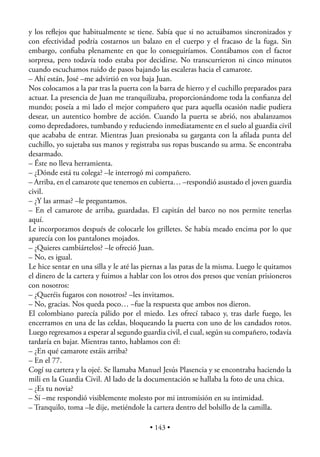 y los reﬂejos que habitualmente se tiene. Sabía que si no actuábamos sincronizados y
con efectividad podría costarnos un balazo en el cuerpo y el fracaso de la fuga. Sin
embargo, conﬁaba plenamente en que lo conseguiríamos. Contábamos con el factor
sorpresa, pero todavía todo estaba por decidirse. No transcurrieron ni cinco minutos
cuando escuchamos ruido de pasos bajando las escaleras hacia el camarote.
– Ahí están, José –me advirtió en voz baja Juan.
Nos colocamos a la par tras la puerta con la barra de hierro y el cuchillo preparados para
actuar. La presencia de Juan me tranquilizaba, proporcionándome toda la conﬁanza del
mundo; poseía a mi lado el mejor compañero que para aquella ocasión nadie pudiera
desear, un autentico hombre de acción. Cuando la puerta se abrió, nos abalanzamos
como depredadores, tumbando y reduciendo inmediatamente en el suelo al guardia civil
que acababa de entrar. Mientras Juan presionaba su garganta con la aﬁlada punta del
cuchillo, yo sujetaba sus manos y registraba sus ropas buscando su arma. Se encontraba
desarmado.
– Éste no lleva herramienta.
– ¿Dónde está tu colega? –le interrogó mi compañero.
– Arriba, en el camarote que tenemos en cubierta… –respondió asustado el joven guardia
civil.
– ¿Y las armas? –le preguntamos.
– En el camarote de arriba, guardadas. El capitán del barco no nos permite tenerlas
aquí.
Le incorporamos después de colocarle los grilletes. Se había meado encima por lo que
aparecía con los pantalones mojados.
– ¿Quieres cambiártelos? –le ofreció Juan.
– No, es igual.
Le hice sentar en una silla y le até las piernas a las patas de la misma. Luego le quitamos
el dinero de la cartera y fuimos a hablar con los otros dos presos que venían prisioneros
con nosotros:
– ¿Queréis fugaros con nosotros? –les invitamos.
– No, gracias. Nos queda poco… –fue la respuesta que ambos nos dieron.
El colombiano parecía pálido por el miedo. Les ofrecí tabaco y, tras darle fuego, les
encerramos en una de las celdas, bloqueando la puerta con uno de los candados rotos.
Luego regresamos a esperar al segundo guardia civil, el cual, según su compañero, todavía
tardaría en bajar. Mientras tanto, hablamos con él:
– ¿En qué camarote estáis arriba?
– En el 77.
Cogí su cartera y la ojeé. Se llamaba Manuel Jesús Plasencia y se encontraba haciendo la
mili en la Guardia Civil. Al lado de la documentación se hallaba la foto de una chica.
– ¿Es tu novia?
– Sí –me respondió visiblemente molesto por mi intromisión en su intimidad.
– Tranquilo, toma –le dije, metiéndole la cartera dentro del bolsillo de la camilla.

                                          • 143 •
 