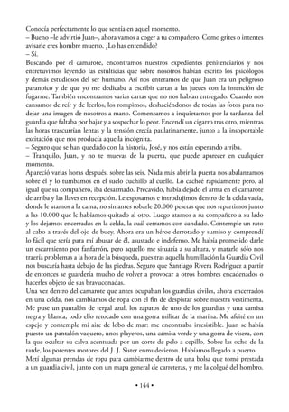 Conocía perfectamente lo que sentía en aquel momento.
– Bueno –le advirtió Juan–, ahora vamos a coger a tu compañero. Como grites o intentes
avisarle eres hombre muerto. ¿Lo has entendido?
– Sí.
Buscando por el camarote, encontramos nuestros expedientes penitenciarios y nos
entretuvimos leyendo las estulticias que sobre nosotros habían escrito los psicólogos
y demás estudiosos del ser humano. Así nos enteramos de que Juan era un peligroso
paranoico y de que yo me dedicaba a escribir cartas a las jueces con la intención de
fugarme. También encontramos varias cartas que no nos habían entregado. Cuando nos
cansamos de reír y de leerlos, los rompimos, deshaciéndonos de todas las fotos para no
dejar una imagen de nosotros a mano. Comenzamos a inquietarnos por la tardanza del
guardia que faltaba por bajar y a sospechar lo peor. Encendí un cigarro tras otro, mientras
las horas trascurrían lentas y la tensión crecía paulatinamente, junto a la insoportable
excitación que nos producía aquella incógnita.
– Seguro que se han quedado con la historia, José, y nos están esperando arriba.
– Tranquilo, Juan, y no te muevas de la puerta, que puede aparecer en cualquier
momento.
Apareció varias horas después, sobre las seis. Nada más abrir la puerta nos abalanzamos
sobre él y lo tumbamos en el suelo cuchillo al cuello. Lo cacheé rápidamente pero, al
igual que su compañero, iba desarmado. Precavido, había dejado el arma en el camarote
de arriba y las llaves en recepción. Le esposamos e introdujimos dentro de la celda vacía,
donde le atamos a la cama, no sin antes robarle 20.000 pesetas que nos repartimos junto
a las 10.000 que le habíamos quitado al otro. Luego atamos a su compañero a su lado
y los dejamos encerrados en la celda, la cuál cerramos con candado. Contemple un rato
al cabo a través del ojo de buey. Ahora era un héroe derrotado y sumiso y comprendí
lo fácil que sería para mí abusar de él, asustado e indefenso. Me había prometido darle
un escarmiento por fanfarrón, pero aquello me situaría a su altura, y matarlo sólo nos
traería problemas a la hora de la búsqueda, pues tras aquella humillación la Guardia Civil
nos buscaría hasta debajo de las piedras. Seguro que Santiago Rivera Rodríguez a partir
de entonces se guardería mucho de volver a provocar a otros hombres encadenados o
hacerles objeto de sus bravuconadas.
Una vez dentro del camarote que antes ocupaban los guardias civiles, ahora encerrados
en una celda, nos cambiamos de ropa con el ﬁn de despistar sobre nuestra vestimenta.
Me puse un pantalón de tergal azul, los zapatos de uno de los guardias y una camisa
negra y blanca, todo ello retocado con una gorra militar de la marina. Me afeité en un
espejo y contemple mi aire de lobo de mar: me encontraba irresistible. Juan se había
puesto un pantalón vaquero, unos playeros, una camisa verde y una gorra de visera, con
la que ocultar su calva acentuada por un corte de pelo a cepillo. Sobre las ocho de la
tarde, los potentes motores del J. J. Sister enmudecieron. Habíamos llegado a puerto.
Metí algunas prendas de ropa para cambiarme dentro de una bolsa que tomé prestada
a un guardia civil, junto con un mapa general de carreteras, y me la colgué del hombro.

                                          • 144 •
 