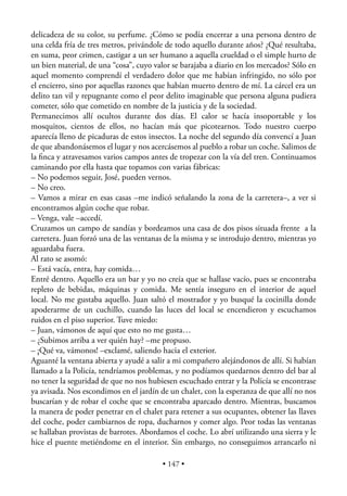 delicadeza de su color, su perfume. ¿Cómo se podía encerrar a una persona dentro de
una celda fría de tres metros, privándole de todo aquello durante años? ¿Qué resultaba,
en suma, peor crimen, castigar a un ser humano a aquella crueldad o el simple hurto de
un bien material, de una “cosa”, cuyo valor se barajaba a diario en los mercados? Sólo en
aquel momento comprendí el verdadero dolor que me habían infringido, no sólo por
el encierro, sino por aquellas razones que habían muerto dentro de mí. La cárcel era un
delito tan vil y repugnante como el peor delito imaginable que persona alguna pudiera
cometer, sólo que cometido en nombre de la justicia y de la sociedad.
Permanecimos allí ocultos durante dos días. El calor se hacía insoportable y los
mosquitos, cientos de ellos, no hacían más que picotearnos. Todo nuestro cuerpo
aparecía lleno de picaduras de estos insectos. La noche del segundo día convencí a Juan
de que abandonásemos el lugar y nos acercásemos al pueblo a robar un coche. Salimos de
la ﬁnca y atravesamos varios campos antes de tropezar con la vía del tren. Continuamos
caminando por ella hasta que topamos con varias fábricas:
– No podemos seguir, José, pueden vernos.
– No creo.
– Vamos a mirar en esas casas –me indicó señalando la zona de la carretera–, a ver si
encontramos algún coche que robar.
– Venga, vale –accedí.
Cruzamos un campo de sandías y bordeamos una casa de dos pisos situada frente a la
carretera. Juan forzó una de las ventanas de la misma y se introdujo dentro, mientras yo
aguardaba fuera.
Al rato se asomó:
– Está vacía, entra, hay comida…
Entré dentro. Aquello era un bar y yo no creía que se hallase vacío, pues se encontraba
repleto de bebidas, máquinas y comida. Me sentía inseguro en el interior de aquel
local. No me gustaba aquello. Juan saltó el mostrador y yo busqué la cocinilla donde
apoderarme de un cuchillo, cuando las luces del local se encendieron y escuchamos
ruidos en el piso superior. Tuve miedo:
– Juan, vámonos de aquí que esto no me gusta…
– ¿Subimos arriba a ver quién hay? –me propuso.
– ¡Qué va, vámonos! –exclamé, saliendo hacia el exterior.
Aguanté la ventana abierta y ayudé a salir a mi compañero alejándonos de allí. Si habían
llamado a la Policía, tendríamos problemas, y no podíamos quedarnos dentro del bar al
no tener la seguridad de que no nos hubiesen escuchado entrar y la Policía se encontrase
ya avisada. Nos escondimos en el jardín de un chalet, con la esperanza de que allí no nos
buscarían y de robar el coche que se encontraba aparcado dentro. Mientras, buscamos
la manera de poder penetrar en el chalet para retener a sus ocupantes, obtener las llaves
del coche, poder cambiarnos de ropa, ducharnos y comer algo. Peor todas las ventanas
se hallaban provistas de barrotes. Abordamos el coche. Lo abrí utilizando una sierra y le
hice el puente metiéndome en el interior. Sin embargo, no conseguimos arrancarlo ni

                                         • 147 •
 