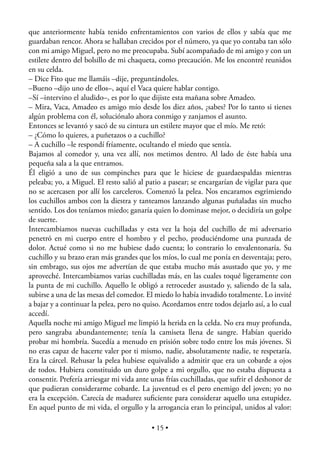 que anteriormente había tenido enfrentamientos con varios de ellos y sabía que me
guardaban rencor. Ahora se hallaban crecidos por el número, ya que yo contaba tan sólo
con mi amigo Miguel, pero no me preocupaba. Subí acompañado de mi amigo y con un
estilete dentro del bolsillo de mi chaqueta, como precaución. Me los encontré reunidos
en su celda.
– Dice Fito que me llamáis –dije, preguntándoles.
–Bueno –dijo uno de ellos–, aquí el Vaca quiere hablar contigo.
–Sí –intervino el aludido–, es por lo que dijiste esta mañana sobre Amadeo.
– Mira, Vaca, Amadeo es amigo mío desde los diez años, ¿sabes? Por lo tanto si tienes
algún problema con él, soluciónalo ahora conmigo y zanjamos el asunto.
Entonces se levantó y sacó de su cintura un estilete mayor que el mío. Me retó:
– ¿Cómo lo quieres, a puñetazos o a cuchillo?
– A cuchillo –le respondí fríamente, ocultando el miedo que sentía.
Bajamos al comedor y, una vez allí, nos metimos dentro. Al lado de éste había una
pequeña sala a la que entramos.
Él eligió a uno de sus compinches para que le hiciese de guardaespaldas mientras
peleaba; yo, a Miguel. El resto salió al patio a pasear; se encargarían de vigilar para que
no se acercasen por allí los carceleros. Comenzó la pelea. Nos encaramos esgrimiendo
los cuchillos ambos con la diestra y tanteamos lanzando algunas puñaladas sin mucho
sentido. Los dos teníamos miedo; ganaría quien lo dominase mejor, o decidiría un golpe
de suerte.
Intercambiamos nuevas cuchilladas y esta vez la hoja del cuchillo de mi adversario
penetró en mi cuerpo entre el hombro y el pecho, produciéndome una punzada de
dolor. Actué como si no me hubiese dado cuenta; lo contrario lo envalentonaría. Su
cuchillo y su brazo eran más grandes que los míos, lo cual me ponía en desventaja; pero,
sin embrago, sus ojos me advertían de que estaba mucho más asustado que yo, y me
aproveché. Intercambiamos varias cuchilladas más, en las cuales toqué ligeramente con
la punta de mi cuchillo. Aquello le obligó a retroceder asustado y, saliendo de la sala,
subirse a una de las mesas del comedor. El miedo lo había invadido totalmente. Lo invité
a bajar y a continuar la pelea, pero no quiso. Acordamos entre todos dejarlo así, a lo cual
accedí.
Aquella noche mi amigo Miguel me limpió la herida en la celda. No era muy profunda,
pero sangraba abundantemente; tenía la camiseta llena de sangre. Habían querido
probar mi hombría. Sucedía a menudo en prisión sobre todo entre los más jóvenes. Si
no eras capaz de hacerte valer por ti mismo, nadie, absolutamente nadie, te respetaría.
Era la cárcel. Rehusar la pelea hubiese equivalido a admitir que era un cobarde a ojos
de todos. Hubiera constituido un duro golpe a mi orgullo, que no estaba dispuesta a
consentir. Prefería arriesgar mi vida ante unas frías cuchilladas, que sufrir el deshonor de
que pudieran considerarme cobarde. La juventud es el pero enemigo del joven; yo no
era la excepción. Carecía de madurez suﬁciente para considerar aquello una estupidez.
En aquel punto de mi vida, el orgullo y la arrogancia eran lo principal, unidos al valor:

                                           • 15 •
 