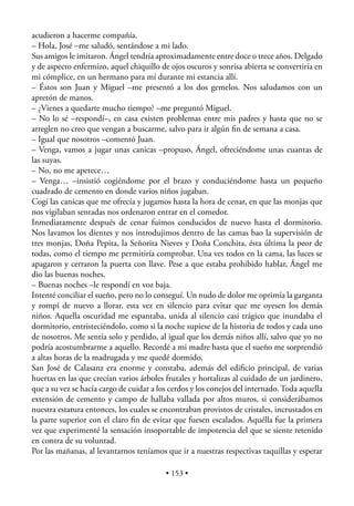 acudieron a hacerme compañía.
– Hola, José –me saludó, sentándose a mi lado.
Sus amigos le imitaron. Ángel tendría aproximadamente entre doce o trece años. Delgado
y de aspecto enfermizo, aquel chiquillo de ojos oscuros y sonrisa abierta se convertiría en
mi cómplice, en un hermano para mí durante mi estancia allí.
– Éstos son Juan y Miguel –me presentó a los dos gemelos. Nos saludamos con un
apretón de manos.
– ¿Vienes a quedarte mucho tiempo? –me preguntó Miguel.
– No lo sé –respondí–, en casa existen problemas entre mis padres y hasta que no se
arreglen no creo que vengan a buscarme, salvo para ir algún ﬁn de semana a casa.
– Igual que nosotros –comentó Juan.
– Venga, vamos a jugar unas canicas –propuso, Ángel, ofreciéndome unas cuantas de
las suyas.
– No, no me apetece…
– Venga… –insistió cogiéndome por el brazo y conduciéndome hasta un pequeño
cuadrado de cemento en donde varios niños jugaban.
Cogí las canicas que me ofrecía y jugamos hasta la hora de cenar, en que las monjas que
nos vigilaban sentadas nos ordenaron entrar en el comedor.
Inmediatamente después de cenar fuimos conducidos de nuevo hasta el dormitorio.
Nos lavamos los dientes y nos introdujimos dentro de las camas bao la supervisión de
tres monjas, Doña Pepita, la Señorita Nieves y Doña Conchita, ésta última la peor de
todas, como el tiempo me permitiría comprobar. Una ves todos en la cama, las luces se
apagaron y cerraron la puerta con llave. Pese a que estaba prohibido hablar, Ángel me
dio las buenas noches.
– Buenas noches –le respondí en voz baja.
Intenté conciliar el sueño, pero no lo conseguí. Un nudo de dolor me oprimía la garganta
y rompí de nuevo a llorar, esta vez en silencio para evitar que me oyesen los demás
niños. Aquella oscuridad me espantaba, unida al silencio casi trágico que inundaba el
dormitorio, entristeciéndolo, como si la noche supiese de la historia de todos y cada uno
de nosotros. Me sentía solo y perdido, al igual que los demás niños allí, salvo que yo no
podría acostumbrarme a aquello. Recordé a mi madre hasta que el sueño me sorprendió
a altas horas de la madrugada y me quedé dormido.
San José de Calasanz era enorme y constaba, además del ediﬁcio principal, de varias
huertas en las que crecían varios árboles frutales y hortalizas al cuidado de un jardinero,
que a su vez se hacía cargo de cuidar a los cerdos y los conejos del internado. Toda aquella
extensión de cemento y campo de hallaba vallada por altos muros, si considerábamos
nuestra estatura entonces, los cuales se encontraban provistos de cristales, incrustados en
la parte superior con el claro ﬁn de evitar que fuesen escalados. Aquélla fue la primera
vez que experimenté la sensación insoportable de impotencia del que se siente retenido
en contra de su voluntad.
Por las mañanas, al levantarnos teníamos que ir a nuestras respectivas taquillas y esperar

                                          • 153 •
 