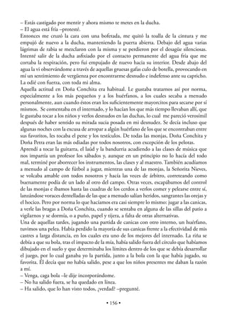 – Estás castigado por mentir y ahora mismo te metes en la ducha.
– El agua está fría –protesté.
Entonces me cruzó la cara con una bofetada, me quitó la toalla de la cintura y me
empujó de nuevo a la ducha, manteniendo la puerta abierta. Debajo del agua varias
lágrimas de rabia se mezclaron con la misma y se perdieron por el desagüe silenciosas.
Intenté salir de la ducha asﬁxiado por el contacto permanente del agua fría que me
cortaba la respiración, pero fui empujado de nuevo hacia su interior. Desde abajo del
agua la vi observándome a través de aquellas gruesas gafas culo de botella, provocando en
mí un sentimiento de vergüenza por encontrarme desnudo e indefenso ante su capricho.
La odié con fuerza, con toda mi alma.
Aquella actitud en Doña Conchita era habitual. Le gustaba tratarnos así por norma,
especialmente a los más pequeños y a los huérfanos, a los cuales secaba a menudo
personalmente, aun cuando éstos eran los suﬁcientemente mayorcitos para secarse por sí
mismos. Se comentaba en el internado, y lo hacían los que más tiempo llevaban allí, que
le gustaba tocar a los niños y verlos desnudos en las duchas, lo cual me pareció verosímil
después de haber sentido su mirada sucia posada en mi desnudez. Se decía incluso que
algunas noches con la excusa de arropar a algún huérfano de los que se encontraban entre
sus favoritos, les tocaba el pene y los testículos. De todas las monjas, Doña Conchita y
Doña Petra eran las más odiadas por todos nosotros, con excepción de los pelotas.
Aprendí a tocar la guitarra, el laúd y la bandurria acudiendo a las clases de música que
nos impartía un profesor los sábados y, aunque en un principio no lo hacía del todo
mal, terminé por aborrecer los instrumentos, las clases y al maestro. También acudíamos
a menudo al campo de fútbol a jugar, mientras una de las monjas, la Señorita Nieves,
se volcaba amable con todos nosotros y hacía las veces de árbitro, correteando como
buenamente podía de un lado al otro del campo. Otras veces, escapábamos del control
de las monjas e íbamos hasta las cuadras de los cerdos a verlos comer y pelearse entre sí,
lanzándose voraces dentelladas de las que a menudo salían heridos, sangrantes las orejas y
el hocico. Pero por norma lo que hacíamos era casi siempre lo mismo: jugar a las canicas,
a verle las bragas a Doña Conchita, cuando se sentaba en alguna de las sillas del patio a
vigilarnos y se dormía, o a puño, papel y tijera, a falta de otras alternativas.
Una de aquellas tardes, jugando una partida de canicas con otro interno, un huérfano,
tuvimos una pelea. Había perdido la mayoría de sus canicas frente a la efectividad de mis
castres a larga distancia, en los cuales era uno de los mejores del internado. La riña se
debía a que su bola, tras el impacto de la mía, había salido fuera del círculo que habíamos
dibujado en el suelo y que determinaba los límites dentro de los que se debía desarrollar
el juego, por lo cual ganaba yo la partida, junto a la bola con la que había jugado, su
favorita. Él decía que no había salido, pese a que los niños presentes me daban la razón
a mí.
– Venga, caga bola –le dije incorporándome.
– No ha salido fuera, se ha quedado en línea.
– Ha salido, que lo han visto todos, ¿verdad? –pregunté.

                                          • 156 •
 