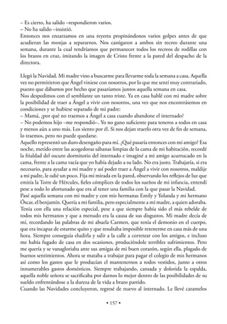 – Es cierto, ha salido –respondieron varios.
– No ha salido –insistió.
Entonces nos enzarzamos en una reyerta propinándonos varios golpes antes de que
acudieran las monjas a separarnos. Nos castigaron a ambos sin recreo durante una
semana, durante la cual tendríamos que permanecer todos los recreos de rodillas con
los brazos en cruz, imitando la imagen de Cristo frente a la pared del despacho de la
directora.

Llegó la Navidad. Mi madre vino a buscarme para llevarme toda la semana a casa. Aquella
vez no permitieron que Ángel viniese con nosotros, por lo que me sentí muy contrariado,
puesto que dábamos por hecho que pasaríamos juntos aquella semana en casa.
Nos despedimos con el semblante un tanto triste. Ya en casa hablé con mi madre sobre
la posibilidad de traer a Ángel a vivir con nosotros, una vez que nos encontrásemos en
condiciones y se hubiese separado de mi padre:
– Mamá, ¿por qué no traemos a Ángel a casa cuando abandone el internado?
– No podemos hijo –me respondió–. Yo no gano suﬁciente para teneros a todos en casa
y menos aún a uno más. Los siento por él. Si nos dejan traerlo otra vez de ﬁn de semana,
lo traemos, pero no puede quedarse.
Aquello representó un duro desengaño para mí. ¿Qué pasaría entonces con mi amigo? Esa
noche, metido entre las acogedoras sábanas limpias de la cama de mi habitación, recordé
la frialdad del oscuro dormitorio del internado e imaginé a mi amigo acurrucado en la
cama, frente a la cama vacía que yo había dejado a su lado. No era justo. Trabajaría, si era
necesario, para ayudar a mi madre y así poder traer a Ángel a vivir con nosotros, maldije
a mi padre, le odié un poco. Fija mi mirada en la pared, observando los reﬂejos de luz que
emitía la Torre de Hércules, ﬁeles cómplices de todos los sueños de mi infancia, entendí
pese a todo lo afortunado que era al tener una familia con la que pasar la Navidad.
Pasé aquella semana con mi madre y con mis hermanas Emily y Yolanda y mi hermano
Óscar, el benjamín. Quería a mi familia, pero especialmente a mi madre, a quien adoraba.
Tenía con ella una relación especial, pese a que siempre había sido el más rebelde de
todos mis hermanos y que a menudo era la causa de sus disgustos. Mi madre decía de
mí, recordando las palabras de mi abuela Carmen, que tenía el demonio en el cuerpo,
que era incapaz de estarme quito y que resultaba imposible retenerme en casa más de una
hora. Siempre conseguía eludirla y salir a la calle a corretear con los amigos, e incluso
me había fugado de casa en dos ocasiones, produciéndole terribles sufrimientos. Pero
me quería y se vanagloriaba ante sus amigas de mi buen corazón, según ella, plagado de
buenos sentimientos. Ahora se mataba a trabajar para pagar el colegio de mis hermanos
así como los gastos que le producían el mantenernos a todos vestidos, junto a otros
innumerables gastos domésticos. Siempre trabajando, cansada y dolorida la espalda,
aquella noble señora se sacriﬁcaba por darnos lo mejor dentro de las posibilidades de su
sueldo enfrentándose a la dureza de la vida a brazo partido.
Cuando las Navidades concluyeron, regresé de nuevo al internado. Le llevé caramelos

                                          • 157 •
 