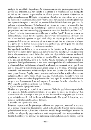 castigos, sin autoridad e imposición. Así nos encontramos con que una gran mayoría de
jóvenes que anteriormente han sufrido el internado o el reformatorio han delinquido
en más de una ocasión, y que muchos de ellos se pudren en prisión, convertidos en
peligrosos delincuentes. El Estado encargado de educarles, los convertía en un negocio.
La existencia de internados, orfanatos y reformatorios para ocultar en ellos los problemas
que representaban para la sociedad los jóvenes desheredados de la misma, por causa de
pobreza, resultaba aberrante. Todas las mujeres y todos los hombres al nacer deberían
tener acceso a las mismas oportunidades por derecho natural, por lo que se les debía
proporcionar a todos un mismo bagaje para enfrentarse a vida. Por ello las palabras “rico”
y “pobre” deberían desaparecer sustituidas por la palabra “igual”. Todos los niños y las
niñas del mundo tenían derecho legítimo a desenvolverse en un ambiente adecuado, con
una educación básica general de igual nivel y bajo los mejores profesionales y medios
educativos. Mientras esto no ocurra así, no se extrañen de que los niños que ven jugar
a la pelota en sus barrios mañana ocupen una celda de una cárcel: para ellos se están
forjando ya las cadenas de la podredumbre carcelaria.
Por aquellas fechas la lluvia era un constante en La Coruña, por lo que pasábamos la
mayoría de los recreos dentro de una sala. La lluvia me ponía nostálgico, y solía detenerme
frente a las ventanas de cristal de la sala a verla caer salpicando la carretera por la cual
circulaban los coches con los parabrisas en marcha. Días así echaba de menos regresar
a mi casa con mi familia, junto a mi madre. Aquella nostalgia del hogar comenzó a
apoderarse de mí paulatinamente y, pese a que yo siempre había sido un buen estudiante
y mis notas habían oscilado entre el notable y sobresaliente, comencé a tener problemas
con los estudios y a menudo me ganaba algún castigo o la bronca de Don Jorge, quien
comenzó a tomarme como punto neurálgico de sus iras. Un día, tras robar en la cocina
unos granos de arroz, Ángel y yo nos entretuvimos durante la clase arrojándolos, a través
del casco del boli, a otros niños. Era un juego que practicábamos a menudo ya fuera con
granos de arroz o con cachos de papel masticados. Pero aquel día tuvimos la mala fortuna
de que a uno de nosotros se le escapó un grano de arroz que fue a dar en la calvorota de
Don Jorge. Se levantó con el rostro rojo por la ira.
– ¿Quién ha sido? –preguntó furioso.
No obtuvo respuesta y se encaminó hacia las mesas. Todos los que habíamos participado
en la pequeña batalla campal escondíamos a toda prisa los cascos de bolígrafos, y fue
cuando intentaba ocultar yo el mío que me vio. Se acercó hasta el pupitre que ocupaba
y me quitó el casco del boli de donde lo había ocultado. Me agarró de los pelos y me
condujo frente al encerado, delante de todos.
– Yo no he sido –grité varias veces.
Entonces cogió una de las gomas que utilizaba para pegarnos y comenzó a pegarme
en la espalda y las piernas brutalmente. Caí al suelo gritando de dolor, peor prosiguió,
golpeándome fuera de sí, hasta que se hartó de hacerlo. Luego me obligó a ponerme de
rodillas cara a la pared y largo un discurso a mis compañeros de clase, amenazándoles. Yo
lloraba dolorido por los golpes, y las lágrimas se entremezclaban con los mocos, todavía

                                          • 159 •
 