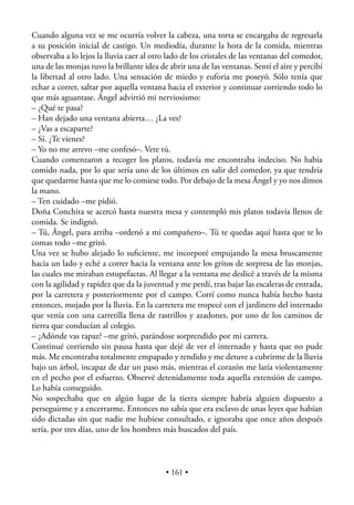 Cuando alguna vez se me ocurría volver la cabeza, una torta se encargaba de regresarla
a su posición inicial de castigo. Un mediodía, durante la hora de la comida, mientras
observaba a lo lejos la lluvia caer al otro lado de los cristales de las ventanas del comedor,
una de las monjas tuvo la brillante idea de abrir una de las ventanas. Sentí el aire y percibí
la libertad al otro lado. Una sensación de miedo y euforia me poseyó. Sólo tenía que
echar a correr, saltar por aquella ventana hacia el exterior y continuar corriendo todo lo
que más aguantase. Ángel advirtió mi nerviosismo:
– ¿Qué te pasa?
– Han dejado una ventana abierta… ¿La ves?
– ¿Vas a escaparte?
– Sí. ¿Te vienes?
– Yo no me atrevo –me confesó–. Vete tú.
Cuando comenzaron a recoger los platos, todavía me encontraba indeciso. No había
comido nada, por lo que sería uno de los últimos en salir del comedor, ya que tendría
que quedarme hasta que me lo comiese todo. Por debajo de la mesa Ángel y yo nos dimos
la mano.
– Ten cuidado –me pidió.
Doña Conchita se acercó hasta nuestra mesa y contempló mis platos todavía llenos de
comida. Se indignó.
– Tú, Ángel, para arriba –ordenó a mi compañero–. Tú te quedas aquí hasta que te lo
comas todo –me gritó.
Una vez se hubo alejado lo suﬁciente, me incorporé empujando la mesa bruscamente
hacia un lado y eché a correr hacia la ventana ante los gritos de sorpresa de las monjas,
las cuales me miraban estupefactas. Al llegar a la ventana me deslicé a través de la misma
con la agilidad y rapidez que da la juventud y me perdí, tras bajar las escaleras de entrada,
por la carretera y posteriormente por el campo. Corrí como nunca había hecho hasta
entonces, mojado por la lluvia. En la carretera me tropecé con el jardinero del internado
que venía con una carretilla llena de rastrillos y azadones, por uno de los caminos de
tierra que conducían al colegio.
– ¿Adónde vas rapaz? –me gritó, parándose sorprendido por mi carrera.
Continué corriendo sin pausa hasta que dejé de ver el internado y hasta que no pude
más. Me encontraba totalmente empapado y rendido y me detuve a cubrirme de la lluvia
bajo un árbol, incapaz de dar un paso más, mientras el corazón me latía violentamente
en el pecho por el esfuerzo. Observé detenidamente toda aquella extensión de campo.
Lo había conseguido.
No sospechaba que en algún lugar de la tierra siempre habría alguien dispuesto a
perseguirme y a encerrarme. Entonces no sabía que era esclavo de unas leyes que habían
sido dictadas sin que nadie me hubiese consultado, e ignoraba que once años después
sería, por tres días, uno de los hombres más buscados del país.



                                           • 161 •
 
