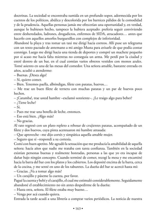 doctrinas. La sociedad se encontraba sumida en un profundo sopor, adormecida por los
cuentos de los políticos, abúlica y descolorida por los barnices pálidos de la comodidad
y de la prudencia. Aquellas personas jamás me ofrecerían una oportunidad y, en verdad,
aunque lo hubiesen hecho, tampoco la hubiera aceptado: prefería seguir conviviendo
entre desheredados, ladrones, drogadictos, enfermos de SIDA, atracadores… antes que
hacerlo con aquellos amorfos burguesillos con complejos de inferioridad.
Abandoné la playa y tras tomar un taxi me dirigí hacia correos. Allí puse un telegrama
con un texto pactado de antemano a mi amigo Musta para avisarle de que podía contar
conmigo. Luego me dirigí hacia una tienda de deportes y compré un machete pequeño
por si acaso me hacía falta mientras no conseguía un arma. Me perdí por la ciudad y
entré dentro de un bar, en el cual comían varios obreros vestidos con monos azules.
Tomé asiento en una de las mesas del comedor. Una señora amable, bastante entrada en
años, acudió a atenderme:
– Buenas. ¡Desea algo!
– Sí, quiero comer.
– Bien. Tenemos paella, albóndigas, ﬁlete con patatas, huevos…
– Me trae un buen ﬁlete de ternera con muchas patatas y un par de huevos poco
hechos.
– ¡Caramba!, trae usted hambre –exclamó sonriente–. ¿Le traigo algo para beber?
– ¿Tiene leche?
– Sí.
– Pues me trae una botella de leche, entonces.
– Eso está bien. ¿Algo más?
– No gracias.
Al rato regresó con un plato repleto a rebosar de crujientes patatas, acompañado de un
ﬁlete y dos huevos, cuya pinta acentuaron mi hambre atrasada:
– Que aproveche –me dijo cortés y simpática aquella amable mujer.
– Seguro que sí –respondí a su cortesía.
Comí con buen apetito. Me agradó la sensación que me producía la amabilidad de aquella
señora: hacía años que nadie me trataba con tanta conﬁanza. También en la sociedad
existían personas buenas y realmente honradas, personas a las que yo era incapaz de
dañar bajo ningún concepto. Cuando terminé de comer, recogí la mesa y me encaminé
hacia la barra del bar con los platos y los cubiertos. Los deposité encima de la barra, cerca
de la cocina, y me senté en uno de los taburetes. La dueña del bar se acercó hasta mí:
– Gracias. ¿Va a tomar algo más?
– Un carajillo y páseme la cuenta, por favor.
Pagué la cuenta y bebí y el carajillo, el cual me estimuló considerablemente. Seguidamente
abandoné el establecimiento no sin antes despedirme de la dueña:
– Hasta otra, señora. El ﬁlete estaba muy bueno…
– Venga por acá cuando quiera.
Entrada la tarde acudí a una librería a comprar varios periódicos. La noticia de nuestra

                                          • 163 •
 