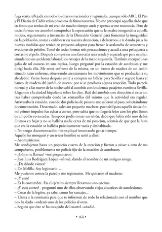 fuga venía reﬂejada en todos los diarios nacionales y regionales, aunque sólo ABC, El País
y El Diario de Cádiz veían provistos de fotos nuestras. No me preocupó aquello dado que
las fotos que tenían de mí eran de mucho tiempo atrás y apenas se me reconocía. Pero de
todas formas me asombró comprobar la repercusión que se le estaba otorgando a aquella
noticia, seguramente a instancias de la Dirección General para fomentar la inseguridad
en la población, instar a colaborar en nuestra detención, a delatarnos, e ir dando pie a las
nuevas medidas que tenían en proyecto adoptar para frenar la avalancha de secuestros y
evasiones de prisión. Tomé de todas formas mis precauciones y acudí a una peluquería a
cortarme el pelo. Después compré en una farmacia una venda y esparadrapo para ocultar,
simulando un accidente laboral, los tatuajes de la mano izquierda. También merqué unas
gafas de sol oscuras en una óptica. Luego pregunté por la estación de autobuses y me
dirigí hacia ella. Me senté enfrente de la misma, en un banco de madera de un jardín
situado justo enfrente, observando atentamente los movimientos que se producían a su
alrededor. Varias horas después entré a comprar un billete para Sevilla y regresé hasta el
banco de madera del jardín de nuevo, por si se producía alguna reacción. Todo parecía
normal y a las nueve de la noche subí al autobús con los demás pasajeros rumbo a Sevilla.
Llegamos a la ciudad hispalense sobre las diez. Bajé del autobús con dirección al exterior,
tras haber comprobado desde las ventanillas del mismo que la actividad era regular.
Atravesaba la estación, cuando dos policías de paisano me salieron al paso, solicitándome
documentación. Desarmado, salvo un pequeño machete, poco útil para aquella situación,
mi primer impulso fue echar a correr, pero sabía que no llegaría lejos con los pies llenos
de ampollas reventadas. Tampoco podía tomar un rehén, dado que había sido uno de los
últimos en bajar y no se hallaba nadie cerca de mi posición, además de que por la hora
que era la estación se hallaba prácticamente vacía y deshabitada.
– No tengo documentación –les expliqué intentando ganar tiempo.
Aquello les mosqueó y un tercer hombre se unió a ellos:
– Acompáñenos.
Me condujeron hasta un pequeño cuarto de la estación y fueron a avisar a otro de sus
compañeros, posiblemente un policía ﬁjo de la estación de autobuses.
– ¿Cómo te llamas? –me preguntaron.
– José Luis Rodríguez López –aﬁrmé, dando el nombre de un antiguo amigo.
– ¿De dónde vienes?
– De Melilla. Soy legionario…
Me pusieron contra la pared y me registraron. Me quitaron el machete:
– ¿Y esto?
– Es la costumbre. En el ejército siempre llevamos uno encima.
– ¿Y esos cortes? –preguntó uno de ellos observando viejas cicatrices de autolesiones.
– Cosas de la legión, ya sabe, como los tatuajes…
– Llama a la comisaría para que te informen de todo lo relacionado con el nombre que
nos ha dado –ordenó uno de los policías al otro.
– Seguro que éste se ha escapado del cuartel –añadió.

                                          • 164 •
 