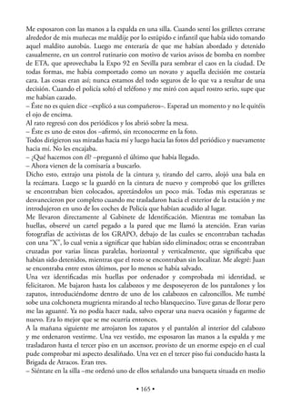 Me esposaron con las manos a la espalda en una silla. Cuando sentí los grilletes cerrarse
alrededor de mis muñecas me maldije por lo estúpido e infantil que había sido tomando
aquel maldito autobús. Luego me enteraría de que me habían abordado y detenido
casualmente, en un control rutinario con motivo de varios avisos de bomba en nombre
de ETA, que aprovechaba la Expo 92 en Sevilla para sembrar el caos en la ciudad. De
todas formas, me había comportado como un novato y aquella decisión me costaría
cara. Las cosas eran así; nunca estamos del todo seguros de lo que va a resultar de una
decisión. Cuando el policía soltó el teléfono y me miró con aquel rostro serio, supe que
me habían cazado.
– Éste no es quien dice –explicó a sus compañeros–. Esperad un momento y no le quitéis
el ojo de encima.
Al rato regresó con dos periódicos y los abrió sobre la mesa.
– Éste es uno de estos dos –aﬁrmó, sin reconocerme en la foto.
Todos dirigieron sus miradas hacia mí y luego hacia las fotos del periódico y nuevamente
hacia mí. No les encajaba.
– ¿Qué hacemos con él? –preguntó el último que había llegado.
– Ahora vienen de la comisaría a buscarlo.
Dicho esto, extrajo una pistola de la cintura y, tirando del carro, alojó una bala en
la recámara. Luego se la guardó en la cintura de nuevo y comprobó que los grilletes
se encontraban bien colocados, apretándolos un poco más. Todas mis esperanzas se
desvanecieron por completo cuando me trasladaron hacia el exterior de la estación y me
introdujeron en uno de los coches de Policía que habían acudido al lugar.
Me llevaron directamente al Gabinete de Identiﬁcación. Mientras me tomaban las
huellas, observé un cartel pegado a la pared que me llamó la atención. Eran varias
fotografías de activistas de los GRAPO, debajo de las cuales se encontraban tachadas
con una “X”, lo cual venia a signiﬁcar que habían sido eliminados; otras se encontraban
cruzadas por varias líneas paralelas, horizontal y verticalmente, que signiﬁcaba que
habían sido detenidos, mientras que el resto se encontraban sin localizar. Me alegré: Juan
se encontraba entre estos últimos, por lo menos se había salvado.
Una vez identiﬁcadas mis huellas por ordenador y comprobada mi identidad, se
felicitaron. Me bajaron hasta los calabozos y me desposeyeron de los pantalones y los
zapatos, introduciéndome dentro de uno de los calabozos en calzoncillos. Me tumbé
sobe una colchoneta mugrienta mirando al techo blanquecino. Tuve ganas de llorar pero
me las aguanté. Ya no podía hacer nada, salvo esperar una nueva ocasión y fugarme de
nuevo. Era lo mejor que se me ocurría entonces.
A la mañana siguiente me arrojaron los zapatos y el pantalón al interior del calabozo
y me ordenaron vestirme. Una vez vestido, me esposaron las manos a la espalda y me
trasladaron hasta el tercer piso en un ascensor, provisto de un enorme espejo en el cual
pude comprobar mi aspecto desaliñado. Una vez en el tercer piso fui conducido hasta la
Brigada de Atracos. Eran tres.
– Siéntate en la silla –me ordenó uno de ellos señalando una banqueta situada en medio

                                         • 165 •
 