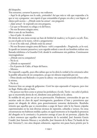 del despacho.
Tras sentarme, cerraron la puerta y me rodearon.
– Aquí lo de peligroso nos la suda, ¿entiendes? Así que más te vale que respondas a lo
que te voy a preguntar –me espetó el que comandaba el grupo; era alto y con bigote, el
clásico poli secreta –. ¿Dónde están las armas? –me preguntó.
– ¿Qué armas? –le respondí con otra pregunta.
– Las que os llevasteis tu colega y tú del barco.
– No nos llevamos ningún arma.
Miró a uno de sus hombres.
– Saca el palo –le ordenó.
De detrás de una mesa extrajo un bate de béisbol de madera y se lo pasó a su jefe. Éste,
ya con el palo en la mano, volvió a preguntarme:
– A ver si he oído mal. ¿Dónde están las armas?
– No nos llevamos ningún arma del barco –volví a responderle–. Pregúntelo, ya lo verá.
Se quedó un instante pensativo y acto seguido ordenó a uno de sus hombres realizar una
llamada telefónica a la Guardia Civil, donde le conﬁrmaron mis palabras. Continuaron
interrogándome:
– ¿Dónde está tu compañero?
– No lo sé.
– ¿Dónde os separasteis?
– En el puerto de Cádiz, al bajar del barco.
– Mientes.
No respondí a aquello, pues ellos sabían que no les diría la verdad ni les orientaría sobre
la posible ubicación de mi compañero, así que mi silencio respondió por mí.
– Dime donde está Redondo o te parto la cabeza –me amenazó levantando el bate sobre
la misma.
– No lo sé.
Entonces hizo un amago de golpearme. Cerré los ojos esperando el impacto, pero éste
no llegó. Había sido un bulo.
– No pareces tan ﬁero como te pintan los periódicos y la tele, Tarrío –me soltó el policía
que se encontraba detrás de mí, dándome unas palmadas en la cabeza.
Se mofaba de mí, pero no caí en su provocación. Finalmente, convencidos de que no
sacarían nada en claro de aquel interrogatorio, guardaron el bate y permitieron que
pasara mi abogado de oﬁcio, para posteriormente tomarme declaración. Resultaba
irrisorio que aquellos que se encontraban a cargo de hacer valer la ley fuesen crápulas
experimentados en las más diversas técnicas de represión, cobardía y tortura. En otras
circunstancias me hubiesen molida a palos; en aquel momento se lo impedía la presencia
del abogado en la comisaría y la posterior entrega al juez de mi personas. ¿Quién iba
a decir entonces que aquellos tres mercenarios de la sociedad, José Antonio García
Candel, José Antonio Macuca y su jefecillo, José Antonio de la Rosa (“la banda de los
José Antonios”), tres años después solamente, seguirían mis pasos hacia prisión por la

                                          • 166 •
 