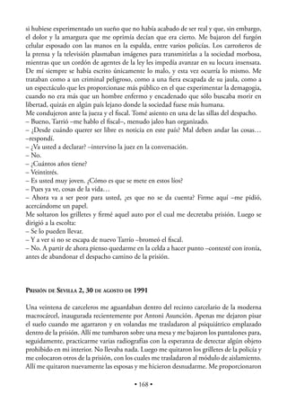 si hubiese experimentado un sueño que no había acabado de ser real y que, sin embargo,
el dolor y la amargura que me oprimía decían que era cierto. Me bajaron del furgón
celular esposado con las manos en la espalda, entre varios policías. Los carroñeros de
la prensa y la televisión plasmaban imágenes para transmitirlas a la sociedad morbosa,
mientras que un cordón de agentes de la ley les impedía avanzar en su locura insensata.
De mí siempre se había escrito únicamente lo malo, y esta vez ocurría lo mismo. Me
trataban como a un criminal peligroso, como a una ﬁera escapada de su jaula, como a
un espectáculo que les proporcionase más público en el que experimentar la demagogia,
cuando no era más que un hombre enfermo y encadenado que sólo buscaba morir en
libertad, quizás en algún país lejano donde la sociedad fuese más humana.
Me condujeron ante la jueza y el ﬁscal. Tomé asiento en una de las sillas del despacho.
– Bueno, Tarrió –me hablo el ﬁscal–, menudo jaleo han organizado.
– ¿Desde cuándo querer ser libre es noticia en este país? Mal deben andar las cosas…
–respondí.
– ¿Va usted a declarar? –intervino la juez en la conversación.
– No.
– ¿Cuántos años tiene?
– Veintitrés.
– Es usted muy joven. ¿Cómo es que se mete en estos líos?
– Pues ya ve, cosas de la vida…
– Ahora va a ser peor para usted, ¿es que no se da cuenta? Firme aquí –me pidió,
acercándome un papel.
Me soltaron los grilletes y ﬁrmé aquel auto por el cual me decretaba prisión. Luego se
dirigió a la escolta:
– Se lo pueden llevar.
– Y a ver si no se escapa de nuevo Tarrío –bromeó el ﬁscal.
– No. A partir de ahora pienso quedarme en la celda a hacer punto –contesté con ironía,
antes de abandonar el despacho camino de la prisión.



PRISIÓN DE SEVILLA 2, 30 DE AGOSTO DE 1991

Una veintena de carceleros me aguardaban dentro del recinto carcelario de la moderna
macrocárcel, inaugurada recientemente por Antoni Asunción. Apenas me dejaron pisar
el suelo cuando me agarraron y en volandas me trasladaron al psiquiátrico emplazado
dentro de la prisión. Allí me tumbaron sobre una mesa y me bajaron los pantalones para,
seguidamente, practicarme varias radiografías con la esperanza de detectar algún objeto
prohibido en mi interior. No llevaba nada. Luego me quitaron los grilletes de la policía y
me colocaron otros de la prisión, con los cuales me trasladaron al módulo de aislamiento.
Allí me quitaron nuevamente las esposas y me hicieron desnudarme. Me proporcionaron

                                         • 168 •
 