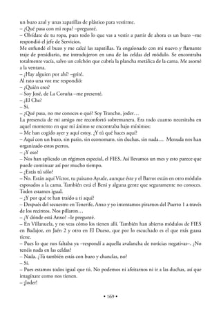 un buzo azul y unas zapatillas de plástico para vestirme.
– ¿Qué pasa con mi ropa? –pregunté.
– Olvídate de tu ropa, pues todo lo que vas a vestir a partir de ahora es un buzo –me
respondió el jefe de Servicios.
Me enfundé el buzo y me calcé las zapatillas. Ya engalonado con mi nuevo y ﬂamante
traje de presidiario, me introdujeron en una de las celdas del módulo. Se encontraba
totalmente vacía, salvo un colchón que cubría la plancha metálica de la cama. Me asomé
a la ventana.
– ¿Hay alguien por ahí? –grité.
Al rato una voz me respondió:
– ¿Quién eres?
– Soy José, de La Coruña –me presenté.
– ¿El Che?
– Sí.
– ¿Qué pasa, no me conoces o qué? Soy Trancho, joder…
La presencia de mi amigo me reconfortó sobremanera. Era todo cuanto necesitaba en
aquel momento en que mi ánimo se encontraba bajo mínimos:
– Me han cogido ayer y aquí estoy. ¿Y tú qué haces aquí?
– Aquí con un buzo, sin patio, sin economato, sin duchas, sin nada… Menuda nos han
organizado estos perros.
– ¿Y eso?
– Nos han aplicado un régimen especial, el FIES. Así llevamos un mes y esto parece que
puede continuar así por mucho tiempo.
– ¿Estás tú sólo?
– No. Están aquí Víctor, tu paisano Ayude, aunque éste y el Barrot están en otro módulo
esposados a la cama. También está el Beni y alguna gente que seguramente no conoces.
Todos estamos igual.
– ¿Y por qué te han traído a ti aquí?
– Después del secuestro en Tenerife, Anxo y yo intentamos pirarnos del Puerto 1 a través
de los recintos. Nos pillaron…
– ¿Y dónde está Anxo? –le pregunté.
– En Villanuela, y no veas cómo los tienen allí. También han abierto módulos de FIES
en Badajoz, en Jaén 2 y otro en El Dueso, que por lo escuchado es el que más guasa
tiene.
– Pues lo que nos faltaba ya –respondí a aquella avalancha de noticias negativas–. ¿No
tenéis nada en las celdas?
– Nada. ¿Tú también estás con buzo y chanclas, no?
– Sí.
– Pues estamos todos igual que tú. No podemos ni afeitarnos ni ir a las duchas, así que
imagínate como nos tienen.
– ¡Joder!

                                        • 169 •
 