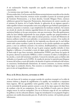 A mi exclamación Trancho respondió con aquella carcajada estruendosa que lo
caracterizaba.
– Lo tenemos muy mal, Josiño –me dijo.
El tema estaba claro. Con la excusa de los últimos acontecimientos acaecidos en las cárceles
españolas, Antoni Asunción, entonces recién ascendido al puesto de secretario general
de Gestiones Penitenciarias, y su brazo derecho, Gerardo Mínguez Prieto, entonces
subdirector general de Inspección Penitenciaria, determinaron de común acuerdo con
el ministro de Justicia, de la Cuadra Salcedo, la aplicación de un régimen especial a
todos aquellos reclusos conceptuados como muy peligrosos que hubiesen participado en
motines, secuestros o evasiones, o que simplemente les resultasen molestos. Así crearon
un círculo de cárceles de máxima seguridad dentro de otras cárceles de alta seguridad,
auténticos búnkers en los que enterrarnos, más que encerrarnos. Para ello quebrantaron
todas las leyes habidas imponiendo las suyas propias, aquellas que proporcionaban al
Estado el derecho a TODO sobre todas las demás personas. A través del Ministerio de
Justicia acallaron todas las voces judiciales y se prometieron ascensos. A los medios de
comunicación prostituidos al poder les fue impartida una directriz por la cual debían
omitir todo cuanto sucediese a partir de entonces en las cárceles españolas con aquellos
presos y crear un ambiente contrario a los mismos, desdibujándonos y mostrándonos
como psicópatas, con el ﬁn claro de que la gente aceptase aquellos métodos si éstos
llegaban a inﬁltrarse a la sociedad a través de algún medio honrado con su profesión.
Se haría todo lo que fuese necesario, absolutamente TODO, para frenar las quejas de
los presos, destruir la asociación APRE(r) y volver a restaurar el orden y la disciplina en
las cárceles, a través del terrorismo carcelario. Conocía los métodos, pues ya habían sido
utilizados en el pasado con la COPEL. Se trataba de ejercitar la represión para bloquear
la mente del recluso a través del miedo y de demoler el espíritu reivindicativo del mismo,
su conciencia, bombardeando diariamente, de manera constante, su sistema nervioso
hasta lograr su anulación efectiva. Para nosotros se avecinaban tiempos muy difíciles,
pero ni aún así imaginábamos cuánto…


PENAL DE EL DUESO, SANTOÑA, SEPTIEMBRE DE 1991

A las seis horas de la mañana un grupo nutrido de carceleros irrumpió en la celda de
manera violenta y, después de engrilletarme a la espalda, me trasladaron a empujones
hasta ingresos. Allí me aguardaban varios guardias civiles, los cuales me observaban
con la curiosidad de quienes quieren conocer a uno de los tipos capaces de dejar fuera
de combate a dos de sus compañeros. En sus ojos brillaba el recelo, pero no observé
ningún rencor, lo cual me tranquilizó. Una vez se hicieron cargo de mí, me cambiaron
los grilletes y me los colocaron delante. Luego me introdujeron en un pequeño furgón y
partimos con rumbo desconocido para mí. Al salir de los recintos de la prisión procuré
informarme.

                                          • 170 •
 