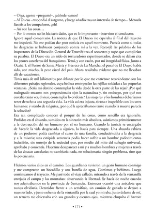 – Oiga, agente –pregunté–, ¿adónde vamos?
– Al Dueso –respondió el sargento, y luego añadió tras un intervalo de tiempo–. Menuda
liasteis a los compañeros, ¿eh?
– Así son las cosas…
– Por lo menos no les hicisteis daño, que es lo importante –intervino el conductor.
Ignoré aquel comentario. La noticia de que El Dueso me esperaba al ﬁnal del trayecto
me inquietó. No me podían dar peor noticia en aquel momento. Parecía como si todas
las desgracias se hubiesen conjurado contra mí a la vez. Recordé las palabras de los
inspectores de la Dirección General de Tenerife tras el secuestro y supe que cumplirían
su palabra. El Dueso era un nido de torturadores experimentados, donde se daban cita
los peores carceleros del franquismo. Temí, y con razón, por mi integridad física. Junto a
Ocaña 1, el Puerto de Santa María y Herrera de La Mancha, el penal de El Dueso había
sido, con mucho, la peor cárcel del país. Ahora resultaba evidente que no me llevaban
allí de vacaciones.
Tenía más de mil kilómetros por delante por lo que me entretuve recreándome con los
diferentes paisajes regionales, cuya belleza entorpecían las rejillas soldadas a las pequeñas
ventanas. ¿Sería mi destino contemplar la vida desde la otra parte de las rejas? ¿Por qué
malogrado encanto nos proporcionaba ojos la naturaleza y, sin embargo, por qué nos
costaba tanto ver, divisar, contemplar lo evidente? Las mujeres y los hombres deberíamos
tener derecho a una segunda vida. La vida así era injusta, tirana e inapelable con los seres
humanos; y siendo de tal guisa, ¿por qué la apreciábamos tanto cuando la muerte parecía
la solución?
Era tan complicado conocer el porqué de las cosas, como sencillo era ignorarlo.
Perdidos en el absurdo, sumidos en la sinrazón más absoluta, asistíamos primitivamente
a la destrucción del ser humano por el ser humano. Cuando la justicia se encargaba
de hacerle la vida desgraciada a alguien, lo hacía para siempre. Una absurda rabieta
de un poderoso podía cambiar el curso de una familia, conduciéndola a la desgracia
y a la miseria; una estúpida sentencia podía hacer sufrir a un hombre padecimientos
indecibles, sin sonrojo de la sociedad que, por medio del mito del sufragio universal,
aprobaba y consentía. Hacerme desaparecer a mí y a muchos hombres y mujeres a través
de las cloacas carcelarias no cambiaría nada, no solucionaría ningún problema, sino que
lo potenciaría.

Hicimos varios altos en el camino. Los guardianes tuvieron un gesto humano conmigo
y me compraron un bocadillo y una botella de agua. Comimos y bebimos. Luego
continuamos el trayecto. Me pasé todo el viaje callado, mirando a través de la ventanilla
enrejada el campo y las montañas: observando la libertad. Se hacía de noche cuando
nos adentrábamos en la provincia de Santander. Entonces ocurrió una anécdota que
nunca olvidaría. Detenidos frente a un semáforo, un camión de ganado se detuvo a
nuestro lado, y justo enfrente de la ventanilla por la cual yo miraba, justo delante de mí,
un ternero me observaba con sus grandes y oscuros ojos, mientras chupaba el barrote

                                          • 171 •
 