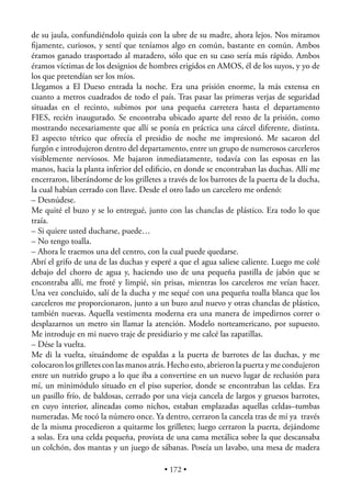 de su jaula, confundiéndolo quizás con la ubre de su madre, ahora lejos. Nos miramos
ﬁjamente, curiosos, y sentí que teníamos algo en común, bastante en común. Ambos
éramos ganado trasportado al matadero, sólo que en su caso sería más rápido. Ambos
éramos víctimas de los designios de hombres erigidos en AMOS, él de los suyos, y yo de
los que pretendían ser los míos.
Llegamos a El Dueso entrada la noche. Era una prisión enorme, la más extensa en
cuanto a metros cuadrados de todo el país. Tras pasar las primeras verjas de seguridad
situadas en el recinto, subimos por una pequeña carretera hasta el departamento
FIES, recién inaugurado. Se encontraba ubicado aparte del resto de la prisión, como
mostrando necesariamente que allí se ponía en práctica una cárcel diferente, distinta.
El aspecto tétrico que ofrecía el presidio de noche me impresionó. Me sacaron del
furgón e introdujeron dentro del departamento, entre un grupo de numerosos carceleros
visiblemente nerviosos. Me bajaron inmediatamente, todavía con las esposas en las
manos, hacia la planta inferior del ediﬁcio, en donde se encontraban las duchas. Allí me
encerraron, liberándome de los grilletes a través de los barrotes de la puerta de la ducha,
la cual habían cerrado con llave. Desde el otro lado un carcelero me ordenó:
– Desnúdese.
Me quité el buzo y se lo entregué, junto con las chanclas de plástico. Era todo lo que
traía.
– Si quiere usted ducharse, puede…
– No tengo toalla.
– Ahora le traemos una del centro, con la cual puede quedarse.
Abrí el grifo de una de las duchas y esperé a que el agua saliese caliente. Luego me colé
debajo del chorro de agua y, haciendo uso de una pequeña pastilla de jabón que se
encontraba allí, me froté y limpié, sin prisas, mientras los carceleros me veían hacer.
Una vez concluido, salí de la ducha y me sequé con una pequeña toalla blanca que los
carceleros me proporcionaron, junto a un buzo azul nuevo y otras chanclas de plástico,
también nuevas. Aquella vestimenta moderna era una manera de impedirnos correr o
desplazarnos un metro sin llamar la atención. Modelo norteamericano, por supuesto.
Me introduje en mi nuevo traje de presidiario y me calcé las zapatillas.
– Dése la vuelta.
Me di la vuelta, situándome de espaldas a la puerta de barrotes de las duchas, y me
colocaron los grilletes con las manos atrás. Hecho esto, abrieron la puerta y me condujeron
entre un nutrido grupo a lo que iba a convertirse en un nuevo lugar de reclusión para
mí, un minimódulo situado en el piso superior, donde se encontraban las celdas. Era
un pasillo frío, de baldosas, cerrado por una vieja cancela de largos y gruesos barrotes,
en cuyo interior, alineadas como nichos, estaban emplazadas aquellas celdas–tumbas
numeradas. Me tocó la número once. Ya dentro, cerraron la cancela tras de mí ya través
de la misma procedieron a quitarme los grilletes; luego cerraron la puerta, dejándome
a solas. Era una celda pequeña, provista de una cama metálica sobre la que descansaba
un colchón, dos mantas y un juego de sábanas. Poseía un lavabo, una mesa de madera

                                          • 172 •
 
