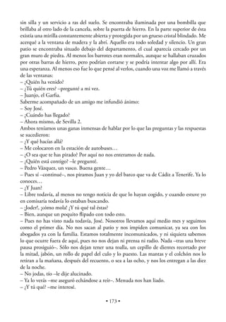 sin silla y un servicio a ras del suelo. Se encontraba iluminada por una bombilla que
brillaba al otro lado de la cancela, sobre la puerta de hierro. En la parte superior de ésta
existía una mirilla constantemente abierta y protegida por un grueso cristal blindado. Me
acerqué a la ventana de madera y la abrí. Aquello era todo soledad y silencio. Un gran
patio se encontraba situado debajo del departamento, el cual aparecía cercado por un
gran muro de piedra. Al menos los barrotes eran normales, aunque se hallaban cruzados
por otras barras de hierro, pero podrían cortarse y se podría intentar algo por allí. Era
una esperanza. Al menos eso fue lo que pensé al verlos, cuando una voz me llamó a través
de las ventanas:
– ¿Quién ha venido?
– ¿Tú quién eres? –pregunté a mi vez.
– Juanjo, el Garﬁa.
Saberme acompañado de un amigo me infundió ánimo:
– Soy José.
– ¿Cuándo has llegado?
– Ahora mismo, de Sevilla 2.
Ambos teníamos unas ganas inmensas de hablar por lo que las preguntas y las respuestas
se sucedieron:
– ¿Y qué hacías allá?
– Me colocaron en la estación de autobuses…
– ¿O sea que te has pirado? Por aquí no nos enteramos de nada.
– ¿Quién está contigo? –le pregunté.
– Pedro Vázquez, un vasco. Buena gente…
– Pues sí –continué–, nos piramos Juan y yo del barco que va de Cádiz a Tenerife. Ya lo
conoces…
– ¿Y Juan?
– Libre todavía, al menos no tengo noticia de que lo hayan cogido, y cuando estuve yo
en comisaría todavía lo estaban buscando.
– ¡Joder!, ¡cómo mola! ¿Y tú qué tal éstas?
– Bien, aunque un poquito ﬂipado con todo esto.
– Pues no has visto nada todavía, José. Nosotros llevamos aquí medio mes y seguimos
como el primer día. No nos sacan al patio y nos impiden comunicar, ya sea con los
abogados ya con la familia. Estamos totalmente incomunicados, y ni siquiera sabemos
lo que ocurre fuera de aquí, pues no nos dejan ni prensa ni radio. Nada –tras una breve
pausa prosiguió–. Sólo nos dejan tener una toalla, un cepillo de dientes recortado por
la mitad, jabón, un rollo de papel del culo y lo puesto. Las mantas y el colchón nos lo
retiran a la mañana, después del recuento, o sea a las ocho, y nos los entregan a las diez
de la noche.
– No jodas, tío –le dije alucinado.
– Ya lo verás –me aseguró echándose a reír–. Menuda nos han liado.
– ¿Y tú qué? –me interesé.

                                          • 173 •
 