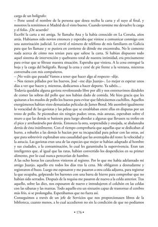 carga de un bolígrafo:
– Pone usted el nombre de la persona que desea reciba la carta y el suyo al ﬁnal, y
nosotros la remitimos si Madrid da el visto bueno. Cuando termine me devuelve la carga
y el folio. ¿De acuerdo?
Escribí la carta a mi amiga. Se llamaba Ana y la había conocido en La Coruña, años
atrás. Habíamos sido novios entonces y esperaba que viniese a comunicar conmigo con
una autorización judicial. Le envié el número de teléfono de mis familiares en Galicia
para que les llamase y se pusiera en corriente de dónde me encontraba. No le comente
nada acerca de cómo nos tenían para que saliese la carta. Si habían dispuesto todo
aquel sistema de intervención y quebranto total de nuestra intimidad, era precisamente
para evitar que se ﬁltrase nuestra situación. Esperaba que viniera. A la cena entregué la
hoja y la carga del bolígrafo. Recogí la cena y cené de pie frente a la ventana, mientras
conversaba con mis compañeros.
– ¡No veáis que pasada! Vamos a tener que hacer algo al respecto –dije.
– Nos tienen pillados por los huevos, José –me dijo Juanjo–. Lo mejor es esperar unos
días a ver que hacen y, mientras, dedicarnos a hacer deporte. Ya sabéis…
Todavía quedaba alguna gaviota revoloteando libre por allí y nos entretuvimos dándoles
de comer las sobras del pollo que nos habían dado de comida. Me hizo gracia que les
quitaran a los muslos de pollo los huesos para evitar que fabricásemos cuchillos. Aquellos
energúmenos habían visto demasiadas películas de James Bond. Me asombró igualmente
la voracidad de las gaviotas y las peleas que se entablaban entre ellas en disputas por un
trozo de pollo. Se picoteaban sin ningún pudor; otras, más astutas, esperaban sobre el
muro a que las demás se batiesen para luego abordar a algunas que llevasen su trofeo en
el pico y arrebatárselo por detrás. Entonces la otra, sorprendida y enojada, se abalanzaba
detrás de ésta inútilmente. Con el tiempo comprobaría que aquellas que se dedicaban al
hurto, a robarles a las demás lo hacían por su incapacidad para pelear con las otras, así
que para sobrevivir explotaban una casualidad que las aventajaba del resto: la velocidad y
la astucia. Las gaviotas eran una de las especies que mejor se habían adaptado al hombre
y sus ciudades, a la contaminación, lo cual les garantizaba la supervivencia. Eran tan
inteligentes que, al igual que las ratas, habían convertido los desperdicios en su primer
alimento, por lo cual nunca perecerían de hambre.
A las ocho horas los carceleros vinieron al registro. Por lo que me había adelantado mi
amigo Juanjo, aquello era todos los días tras la cena. Me obligaron a desnudarme y
registraron el buzo. Luego me esposaron y me pasaron a otra celda adjunta, para registrar
la que ocupaba, golpeando los barrotes con una barra de hierro para comprobar que no
habían sido serrados. Después de la requisa me pasaron de nuevo a la celda anterior. Tras
aquello, sobre las diez, nos esposaron de nuevo e introdujeron el colchón en las celdas
con las sábanas y las mantas. Todo aquello era un sinrazón capaz de trastornar el cerebro
más frío, si se prolongaba. Esperábamos que no fuera así.
Conseguimos a través de un jefe de Servicios que nos proporcionasen libros de la
biblioteca, cuanto menos, a lo cual accedieron no sin la condición de que no podíamos

                                         • 176 •
 
