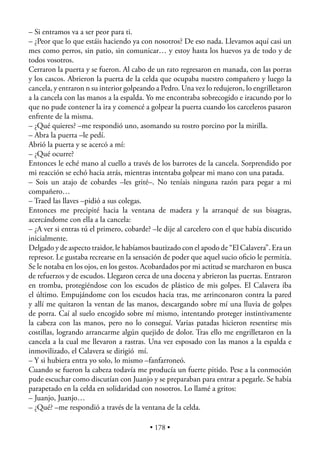 – Si entramos va a ser peor para ti.
– ¿Peor que lo que estáis haciendo ya con nosotros? De eso nada. Llevamos aquí casi un
mes como perros, sin patio, sin comunicar… y estoy hasta los huevos ya de todo y de
todos vosotros.
Cerraron la puerta y se fueron. Al cabo de un rato regresaron en manada, con las porras
y los cascos. Abrieron la puerta de la celda que ocupaba nuestro compañero y luego la
cancela, y entraron n su interior golpeando a Pedro. Una vez lo redujeron, lo engrilletaron
a la cancela con las manos a la espalda. Yo me encontraba sobrecogido e iracundo por lo
que no pude contener la ira y comencé a golpear la puerta cuando los carceleros pasaron
enfrente de la misma.
– ¿Qué quieres? –me respondió uno, asomando su rostro porcino por la mirilla.
– Abra la puerta –le pedí.
Abrió la puerta y se acercó a mí:
– ¿Qué ocurre?
Entonces le eché mano al cuello a través de los barrotes de la cancela. Sorprendido por
mi reacción se echó hacia atrás, mientras intentaba golpear mi mano con una patada.
– Sois un atajo de cobardes –les grité–. No teníais ninguna razón para pegar a mi
compañero…
– Traed las llaves –pidió a sus colegas.
Entonces me precipité hacia la ventana de madera y la arranqué de sus bisagras,
acercándome con ella a la cancela:
– ¿A ver si entras tú el primero, cobarde? –le dije al carcelero con el que había discutido
inicialmente.
Delgado y de aspecto traidor, le habíamos bautizado con el apodo de “El Calavera”. Era un
represor. Le gustaba recrearse en la sensación de poder que aquel sucio oﬁcio le permitía.
Se le notaba en los ojos, en los gestos. Acobardados por mi actitud se marcharon en busca
de refuerzos y de escudos. Llegaron cerca de una docena y abrieron las puertas. Entraron
en tromba, protegiéndose con los escudos de plástico de mis golpes. El Calavera iba
el último. Empujándome con los escudos hacia tras, me arrinconaron contra la pared
y allí me quitaron la ventan de las manos, descargando sobre mí una lluvia de golpes
de porra. Caí al suelo encogido sobre mí mismo, intentando proteger instintivamente
la cabeza con las manos, pero no lo conseguí. Varias patadas hicieron resentirse mis
costillas, logrando arrancarme algún quejido de dolor. Tras ello me engrilletaron en la
cancela a la cual me llevaron a rastras. Una vez esposado con las manos a la espalda e
inmovilizado, el Calavera se dirigió mí.
– Y si hubiera entra yo solo, lo mismo –fanfarroneó.
Cuando se fueron la cabeza todavía me producía un fuerte pitido. Pese a la conmoción
pude escuchar como discutían con Juanjo y se preparaban para entrar a pegarle. Se había
parapetado en la celda en solidaridad con nosotros. Lo llamé a gritos:
– Juanjo, Juanjo…
– ¿Qué? –me respondió a través de la ventana de la celda.

                                          • 178 •
 