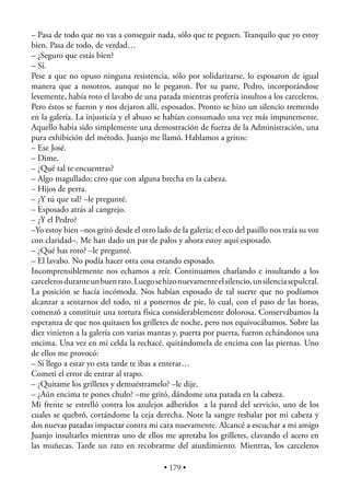 – Pasa de todo que no vas a conseguir nada, sólo que te peguen. Tranquilo que yo estoy
bien. Pasa de todo, de verdad…
– ¿Seguro que estás bien?
– Sí.
Pese a que no opuso ninguna resistencia, sólo por solidarizarse, lo esposaron de igual
manera que a nosotros, aunque no le pegaron. Por su parte, Pedro, incorporándose
levemente, había roto el lavabo de una patada mientras profería insultos a los carceleros.
Pero éstos se fueron y nos dejaron allí, esposados. Pronto se hizo un silencio tremendo
en la galería. La injusticia y el abuso se habían consumado una vez más impunemente.
Aquello había sido simplemente una demostración de fuerza de la Administración, una
pura exhibición del método. Juanjo me llamó. Hablamos a gritos:
– Ese José.
– Dime.
– ¿Qué tal te encuentras?
– Algo magullado; creo que con alguna brecha en la cabeza.
– Hijos de perra.
– ¿Y tú que tal? –le pregunté.
– Esposado atrás al cangrejo.
– ¿Y el Pedro?
–Yo estoy bien –nos gritó desde el otro lado de la galería; el eco del pasillo nos traía su voz
con claridad–. Me han dado un par de palos y ahora estoy aquí esposado.
– ¿Qué has roto? –le pregunté.
– El lavabo. No podía hacer otra cosa estando esposado.
Incomprensiblemente nos echamos a reír. Continuamos charlando e insultando a los
carceleros durante un buen rato. Luego se hizo nuevamente el silencio, un silencia sepulcral.
La posición se hacía incómoda. Nos habían esposado de tal suerte que no podíamos
alcanzar a sentarnos del todo, ni a ponernos de pie, lo cual, con el paso de las horas,
comenzó a constituir una tortura física considerablemente dolorosa. Conservábamos la
esperanza de que nos quitasen los grilletes de noche, pero nos equivocábamos. Sobre las
diez vinieron a la galería con varias mantas y, puerta por puerta, fueron echándonos una
encima. Una vez en mi celda la rechacé, quitándomela de encima con las piernas. Uno
de ellos me provocó:
– Si llego a estar yo esta tarde te ibas a enterar…
Cometí el error de entrar al trapo.
– ¿Quítame los grilletes y demuéstramelo? –le dije.
– ¿Aún encima te pones chulo? –me gritó, dándome una patada en la cabeza.
Mi frente se estrelló contra los azulejos adheridos a la pared del servicio, uno de los
cuales se quebró, cortándome la ceja derecha. Note la sangre resbalar por mi cabeza y
dos nuevas patadas impactar contra mi cara nuevamente. Alcancé a escuchar a mi amigo
Juanjo insultarles mientras uno de ellos me apretaba los grilletes, clavando el acero en
las muñecas. Tarde un rato en recobrarme del aturdimiento. Mientras, los carceleros

                                           • 179 •
 