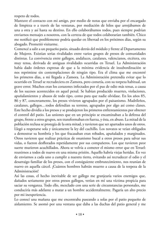 respeto de todos.
Mantuve el contacto con mi amigo, por medio de notas que enviaba por el encargado
de limpieza o a través de las ventanas, por mediación de hilos que arrojábamos de
una a otra y así hasta su destino. En ello colaborábamos todos, pues siempre podrían
enviarnos mensajes a nosotros, con la certeza de que todos colaborarían también. Chico
me notiﬁcó que posiblemente podría quedar en libertad en los próximos días, según su
abogado. Prometió visitarme.
Comencé a salir a un pequeño patio, situado detrás del módulo y frente al Departamento
de Mujeres. Existían serias rivalidades entre varios grupos de presos de comunidades
distintas. La convivencia entre gallegos, andaluces, catalanes, valencianos, etcétera, era
muy tensa, derivada de antiguas rivalidades ocurridas en Teruel. La Administración
había dado órdenes expresas de que a la mínima evidencia de insubordinación se
nos reprimiese sin contemplaciones de ningún tipo. Era el clima que me encontré
los primeros días, a mi llegada a Zamora. La Administración pretendía evitar que lo
ocurrido en Teruel se recrudeciera en Zamora, pero cometía, con su torpeza habitual, un
grave error. Muchos eran los corazones infectados por el pus de odio más tenaz, a causa
de los sucesos acontecidos en aquel penal. Se habían producido muertes, violaciones,
apuñalamientos y abusos de todo tipo, como para que nadie olvidase. En los años 85,
86 y 87, concretamente, los presos vivieron agrupados por el paisanismo. Madrileños,
catalanes, gallegos…todos defendían su terreno, agrupados por algo así como clanes.
Este hecho dividía a los presos y se produjeron los primeros enfrentamientos por obtener
el control del patio. Las uniones que en un principio se encaminaban a la defensa del
grupo, frente a otros grupos, sen transformaban en fuerza, y ésta, en abuso. La mitad de la
población reclusa se protegía de la otra mitad, y tuvieron que ser apartados unos de otros.
Llegó a respetarse sola y únicamente la ley del cuchillo. Los novatos se veían obligados
a demostrar su hombría y los que fracasaban eran robados, apuñalados y marginados.
Otros tuvieron que realizar prácticas de onanismo bucal a otros presos para salvar sus
vidas, o fueron desﬂorados repetidamente por sus compañeros. Los que tuvieron peor
suerte murieron acuchillados. Ahora se volvía a cometer el mismo error que en Teruel:
reunirnos a todos de nuevo en una misma prisión. Aquello habría viejas heridas. En vez
de enviarnos a cada uno a cumplir a nuestra tierra, evitando así recrudecer el odio y el
desarraigo familiar de los presos, con el consiguiente embrutecimiento, nos reunían de
nuevo en aquella cárcel. ¡Cuántos hombres habrán muerto a causa de la torpeza de la
Administración!
Así las cosas, el hecho inevitable de ser gallego me granjearía varios enemigos que,
dañados seriamente por otros presos gallegos, verían en mí una víctima propicia para
saciar su venganza. Todo ello, mezclado con una serie de circunstancias personales, me
conduciría más adelante a matar a un hombre accidentalmente. Pagaría un alto precio
por mi inexperiencia.
Lo conocí una mañana que me encontraba paseando a solas por el patio pequeño de
aislamiento. Se asomó por una ventana que daba a las duchas del patio general y me

                                          • 18 •
 