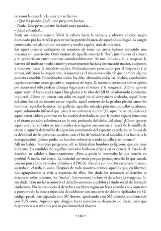 cerraron la cancela y la puerta y se fueron.
– ¿Qué ha pasado, José? –me preguntó Juanjo.
– Nada. Una perra que me ha dado unas patadas…
– ¡Qué cobardes!...
Sentí un inmenso rencor. Volví la cabeza hacia la ventana y observé el cielo negro
iluminado por las estrellas para evitar las paredes blancas de aquel odioso lugar. La sangre
continuaba resbalando por mi rostro y medio cegaba uno de mis ojos.
En aquel instante cualquiera de nosotros de tener un arma hubiese cometido una
matanza sin pensárselo. Omitiéndose de aquella manera la “ley”, justiﬁcaban el crimen
y lo potenciaban entre nosotros considerablemente. Se nos inducía a él, a traspasar la
barrera del molesto miedo a morir y encaminarnos hacia la destrucción masiva, a algunos;
a nosotros, hacia la autodestrucción. Profundamente penetrados por el desprecio y el
rencor, sufríamos la impotencia, la injusticia y el abuso más cobarde que hombre alguno
pudiera concebir. Encadenados todos los días, desnudos todas las noches, conducidos
caprichosamente como ganado a maquinas de rayos X, nuestros corazones sobrecogidos
por tanto mal sólo podían albergar lugar para el rencor y la venganza. ¿Cómo ignorar
aquel vestir el buzo azul y aquel frío glaciar o la idea del SIDA revoloteando constante,
inquieta? ¿Cómo no pensar con odio en aquel oír al compañero apaleado, aquel llorar
del alma herida de muerte en su orgullo, aquel entierro de la palabra piedad entre los
hombres, aquellos barrotes, los grilletes, aquellas miradas porcinas, aquellos calabozos,
aquel submundo infernal que parecía no culminar nunca? ¿O aquel odiar en silencio y
aquel matar sádico y onírico en las noches desveladas en que la mente vagaba rencorosa
y el tirano corazón eclosionaba en lo más profundo del dolor, del alma? ¿Cómo ignorar
aquel escrutar violador de intimidades desvirgadas suciamente a través de la mirilla de
cristal o aquella deleznable denigración continuada del espectro carcelario, en busca de
la debilidad de las personas cautivas, con el ﬁn de inducirlas al suicidio, a la locura, a la
desesperación? ¿Cómo podía un hombre sobrevivir a todo aquello y ser normal?
Allí no habían hombres peligrosos: allí se fabricaban hombres peligrosos, que era muy
diferente. La estolidez de aquellos métodos bárbaros dejaba en evidencia el Estado de
derecho, su validez y funcionamiento. ¿Pero a quién le interesaba lo que ocurría en
prisión? A nadie, era cierto. La sociedad no tenía porque preocuparse de lo que suceda
con un puñado de vándalos aﬁliados a APRE(r). Bastaba con que los carceleros hiciesen
su trabajo: el trabajo sucio. Después de todo nosotros éramos aquellos que, en libertad,
nos agrupábamos a vivir a expensas de ellos. Sin duda les reconocía el derecho al
desprecio sobre nosotros, los “malos”. Les reconocí incluso el derecho a la venganza. Sí,
sin duda. Pero no les reconocía el derecho entonces a exhibir el título social de honrado
ciudadano. No les reconocía el derecho a ser libres según sus leyes cuando ellos cometían
a grossomodo la innata injusticia de colaborar con una serie de delitos tipiﬁcados en SU
código penal, participando con SU dinero, aprobando con SU silencio, conﬁrmando
con SUS votos. Aquellos que dirigían hacia nosotros su desprecio no hacían más que
despreciarse a sí mismos por su pusilanimidad abyecta.

                                          • 180 •
 