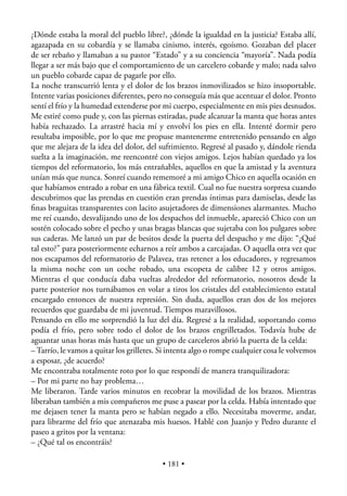 ¿Dónde estaba la moral del pueblo libre?, ¿dónde la igualdad en la justicia? Estaba allí,
agazapada en su cobardía y se llamaba cinismo, interés, egoísmo. Gozaban del placer
de ser rebaño y llamaban a su pastor “Estado” y a su conciencia “mayoría”. Nada podía
llegar a ser más bajo que el comportamiento de un carcelero cobarde y malo; nada salvo
un pueblo cobarde capaz de pagarle por ello.
La noche transcurrió lenta y el dolor de los brazos inmovilizados se hizo insoportable.
Intente varias posiciones diferentes, pero no conseguía más que acentuar el dolor. Pronto
sentí el frío y la humedad extenderse por mi cuerpo, especialmente en mis pies desnudos.
Me estiré como pude y, con las piernas estiradas, pude alcanzar la manta que horas antes
había rechazado. La arrastré hacia mí y envolví los pies en ella. Intenté dormir pero
resultaba imposible, por lo que me propuse mantenerme entretenido pensando en algo
que me alejara de la idea del dolor, del sufrimiento. Regresé al pasado y, dándole rienda
suelta a la imaginación, me reencontré con viejos amigos. Lejos habían quedado ya los
tiempos del reformatorio, los más entrañables, aquellos en que la amistad y la aventura
unían más que nunca. Sonreí cuando rememoré a mi amigo Chico en aquella ocasión en
que habíamos entrado a robar en una fábrica textil. Cual no fue nuestra sorpresa cuando
descubrimos que las prendas en cuestión eran prendas íntimas para damiselas, desde las
ﬁnas braguitas transparentes con lacito asujetadores de dimensiones alarmantes. Mucho
me reí cuando, desvalijando uno de los despachos del inmueble, apareció Chico con un
sostén colocado sobre el pecho y unas bragas blancas que sujetaba con los pulgares sobre
sus caderas. Me lanzó un par de besitos desde la puerta del despacho y me dijo: “¿Qué
tal esto?” para posteriormente echarnos a reír ambos a carcajadas. O aquella otra vez que
nos escapamos del reformatorio de Palavea, tras retener a los educadores, y regresamos
la misma noche con un coche robado, una escopeta de calibre 12 y otros amigos.
Mientras el que conducía daba vueltas alrededor del reformatorio, nosotros desde la
parte posterior nos turnábamos en volar a tiros los cristales del establecimiento estatal
encargado entonces de nuestra represión. Sin duda, aquellos eran dos de los mejores
recuerdos que guardaba de mi juventud. Tiempos maravillosos.
Pensando en ello me sorprendió la luz del día. Regresé a la realidad, soportando como
podía el frío, pero sobre todo el dolor de los brazos engrilletados. Todavía hube de
aguantar unas horas más hasta que un grupo de carceleros abrió la puerta de la celda:
– Tarrío, le vamos a quitar los grilletes. Si intenta algo o rompe cualquier cosa le volvemos
a esposar, ¿de acuerdo?
Me encontraba totalmente roto por lo que respondí de manera tranquilizadora:
– Por mi parte no hay problema…
Me liberaron. Tarde varios minutos en recobrar la movilidad de los brazos. Mientras
liberaban también a mis compañeros me puse a pasear por la celda. Había intentado que
me dejasen tener la manta pero se habían negado a ello. Necesitaba moverme, andar,
para librarme del frío que atenazaba mis huesos. Hablé con Juanjo y Pedro durante el
paseo a gritos por la ventana:
– ¿Qué tal os encontráis?

                                          • 181 •
 