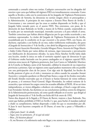 comenzado a contarle cómo nos tenían. Cualquier conversación con los abogados del
exterior o por carta que hablase del régimen FIES era inmediatamente censurada. Como
aquello se llevaba a cabo con la connivencia de los Juzgados de Vigilancia Penitenciaria
e Instrucción de Santoña, las denuncias no surtían ningún efecto ni preocupaban a
la Administración. A principios de mes trajeron a Ernesto Pérez Barrot de Sevilla 2.
Conversamos y nos comentó que las cosas se estaban disparando en Sevilla y que el
Juzgado había tomado parte en el asunto FIES. Nos enteramos, con pesar, de la
detención de Juan Redondo en Sevilla a manos de la Policía cuando, sorprendido en
la noche por un motorizado municipal, intentaba acercarse a él para robarle el arma.
También conocimos que habían abierto diligencias por lo que estaba ocurriendo y nos
sentimos esperanzados. La titular del Juzgado de Vigilancia Penitenciaria de Sevilla,
escandalizada por la condición en la que encontró a los presos FIES, con buxos, sin
ducharse, esposados y con barbas de un mes, todos visiblemente maltratados, dio parte
al Juzgado de Instrucción n° 9 de Sevilla, y éste abrió las diligencias previas n° 4.024/91
contra Antoni Asunción Hernández, Gerardo Mínguez Prieto, Antonio de Diego Martín
e Isidro Colón Durán por varios delitos de torturas, rigor innecesario y prevaricación
con falsiﬁcación de documentos oﬁciales. La jueza Elena Sánchez Sevilla había dado
una lección, siendo la única en todo el territorio español capaz de denunciar lo que
el Gobierno estaba haciendo con los presos catalogados en el régimen especial FIES;
mientras otros jueces de Vigilancia penitencia, José Luis Castro en Valladolid, Martínez
de la Concha en Badajoz, junto al de Santander, callaban la situación de sus respectivas
provincias y prisiones. Que un régimen como aquel pudiese mantenerse sólo era posible
con una participación clara de los jueces. Con algo más de dignidad, los ﬁscales de
Sevilla pusieron el grito en el cielo y montaron en cólera cuando los acusados Antoni
Asunción y compañía quedaron en libertad bajo ﬁanza a cargo de los fondos reservados
del Estado (fondos reservados que en el futuro se harían famosos) de veinte millones
de pesetas, y el entonces Fiscal General, Eligio Hernández, les ordenó retirarse de la
acusación y que retirasen los cargos contra los acusados aﬁliados al PSOE. Al no ser éstos
independientes, se vieron obligados a obedecer; sin embargo, el ﬁscal a cargo del tema,
Luis Fernández Arévalo, fue durísimo en sus conclusiones jurídicas contra los dirigentes
de la Administración penitenciaria, tal como quedó reﬂejado en el escrito que dirigió al
Juzgado de Instrucción n° 9 de Sevilla con fecha del 8 de enero de 1992.
Varios días después de la llegada a El Dueso de Barrot, trajeron a Juan Redondo. Nos
contó que habían prohibido el FIES en Sevilla 2 y que, para burlar el mandato judicial
y eludir su cumplimiento, habían dispersado a todos los que se encontraban por allí.
A Juan le tocó hacernos compañía en El Dueso, el resto fue a parar a Villanubla o
Badajoz.
– ¿Qué pasó, Juan? –le saludé.
– Aquí, otra vez prisionero. ¿Y tú qué tal estás?
– Bien. ¿Te hicieron placas?
– Sí, me llevaron a la enfermería nada más llegar y me ataron a unas cadenas de la mesa

                                          • 184 •
 