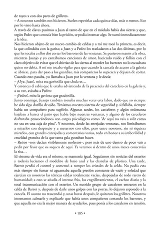 de rayos x con dos pares de grilletes.
– A nosotros también nos hicieron. Suelen repetirlas cada quince días, más o menos. Eso
por lo visto hasta ahora.
A través de claves pusimos a Juan al tanto de que en el módulo había dos sierras y que,
según Pedro que conocía bien la prisión, se podía intentar algo. Se sumó inmediatamente
a la idea.
Nos hicieron objeto de un nuevo cambio de celdas y a mí me tocó la primera, es decir,
la que colindaba con la garita; a Juan y a Pedro los trasladaron a las dos últimas, por lo
que les tocaba a ellos dos cortar los barrotes de las ventanas. Se pusieron manos a la obra,
mientras Juanjo y yo cantábamos canciones de amor, haciendo ruido y follón con el
claro objetivo de evitar que el chirriar de las sierras al morder los barrotes no lo escuchara
quien no debía. A mí me tocaba vigilar para que cuando la cancela de acceso a la galería
se abriese, para dar paso a los guardias, mis compañeros lo supiesen y dejasen de cortar.
Cuando esto pasaba, yo llamaba a Juan por la ventana y le decía:
– ¡Oye, Juan!, mira esa gaviotilla que chula es…
Y entonces él sabía que le estaba advirtiendo de la presencia del carcelero en la galería y,
a su vez, avisaba a Pedro:
– ¡Pedro!, mira la gaviota que graciosilla.
Junto conmigo, Juanjo también tomaba muchas veces esta labor, dado que yo siempre
he sido algo durillo de oído. Teníamos nuestro sistema de seguridad y, si fallaba, siempre
había un compañero para suplirlo. Algunas tardes, los carceleros y algún ordenanza
bajaban a barrer el patio que había bajo nuestras ventanas, y alguno de los carceleros
disfrutaba provocándonos con cargas psicológicas como “de aquí no vais a salir como
no sea en una caja de pina”. Y nosotros, desde las enrejadas ventanas, nos limitábamos
a mirarlos con desprecio y a meternos con ellos, pero entre nosotros, sin ni siquiera
mirarlos, con grandes carcajadas y comentarios varios, todo en honor a su imbecilidad y
crueldad gratuita de la que tanta gala gustaban hacer.
– Reíros –nos decían visiblemente molestos–, pero más de uno dentro de poco vais a
pedir por favor que os saquen de aquí. Ya veremos si dentro de unos meses conserváis
la risa…
El sistema de vida era el mismo, se mantenía igual. Seguíamos sin noticias del exterior
y todavía lucíamos el modelito de buzo azul y las chanclas de plástico. Una tarde,
Barrot perdió el control y comenzó a romper los cristales de la celda. No podía esta
más tiempo sin fumar ni aguantaba aquella presión constante de vacío y soledad que
ejercían en nosotros las tétricas celdas totalmente vacías, despojadas de todo rastro de
humanidad; a esto se añadía el intenso frío, los engrilletamientos, el cacheo diario y la
total incomunicación con el exterior. Un nutrido grupo de carceleros entraron en la
celda de Barrot y, después de darle unos golpes con las porras, lo dejaron esposado a la
cancela. El asunto no trascendió y, unas horas después, le quitaron los grilletes. Nosotros
intentamos calmarle y explicarle que había unos compañeros cortando los barrotes, y
que aquella no era la mejor manera de ayudarlos, pues ponía a los carceleros en tensión.

                                           • 185 •
 
