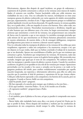 Efectivamente, algunos días después de aquel incidente, un grupo de ordenanzas y
carpinteros de la prisión comenzaron a colocar en las ventanas unos marcos de madera
ﬁjados al cemento con tornillos. Fueron haciéndolo celda por celda mientras nos
trasladaban de una a otra. Una vez colocados los marcos, introdujeron en éstos unas
mamparas gruesas de plástico endurecido con varios agujeros de taladro atravesándolas
para que, supuestamente, circulara el aire. Y digo supuestamente porque en realidad nos
estaban lapidando vivos de una forma descarada. De aquella manera, la ventana quedaba
ﬁja y no se podía abrir, y ello nos impedía el acceso a los barrotes. Pero, sobre todo, nos
incomunicaba entre nosotros. Necesitaban incomunicarnos y dividirnos, impedir que
el calor humano que nos dábamos unos a los otros, las largas conversaciones, siempre
animosas que sosteníamos a través de las ventanas, nos proporcionasen una sensación
de fuerza ante la represión a que se nos sometía. La metódica estrategia precisaba que
cada minuto de los que estuviésemos en El Dueso fuésemos plenamente conscientes
de nuestro aislamiento, de nuestro dolor, a ﬁn de conseguir doblegarnos, rompernos
psicológicamente para entrar en nosotros y destruir nuestro espíritu.
Una vez colocadas todas las mamparas de plástico en las ventanas de las celdas que antes
ocupábamos, regresaron a todos mis compañeros a las mazmorras, excepto a mí, que
me dejaron en la que estaba, dado que no habían concluido el trabajo de la mazmorra
que se me destinaba. Apenas nos escuchábamos al hablar, por lo que nos teníamos que
comunicar a gritos. Acordamos que romperíamos las ventanas. Al momento, nada más
tomado el acuerdo, comenzaron a sonar en la galería fuertes golpes. Me encontraba muy
excitado, imagino que igual que el resto de mis compañeros. No tardaron mucho en
ceder las mamparas y grandes trozos de plástico cayeron al patio. Cuando los carceleros
acudieron a la galería ya no quedaba ni una sola de las ventanas por romper. Aparecieron
pertrechados con los escudos y los cascos y armados con las porras y un nudo en las
gargantas producto del miedo, pues estaban verdaderamente acojonados por aquella
reacción inesperada, tan repentina y abiertamente subversiva; para ellos no cabía otra
reacción que la sumisión al alud de presiones y represiones de las que éramos objeto.
Celda por celda fueron esposando a mis compañeros a los barrotes de la cancela, pero no
les pegaron. Cuando se fueron, hablé con mis compañeros.
– ¿Qué ha pasado, Juan? –pregunté.
– Me han esposado a la cancela; pero tranqui, que el plástico se ha roto bien…
– El de aquí también –intervino Pedro–. Ya ves, le he metido con el lavabo.
– ¿Te esposaron también? –preguntó Juan a Pedro.
– Sí.
– ¿Y a ti, Juanjo?
– A mí también, pero el plástico se ha roto, así que ya pueden ir comprando uno nuevo
–se mofó.
– Barrot había sido trasladado hacía unos días a un juicio al penal de Ocaña por lo
que se perdió la ﬁesta. Horas después del incidente y molesto por las condiciones de
esposamiento de mis compañeros, decidí romper la celda. Arranqué la ventana de

                                          • 186 •
 