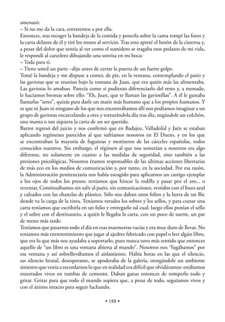 amenazó:
– Si no me da la cara, entraremos a por ella.
Entonces, tras recoger la bandeja de la comida y ponerla sobre la cama rompí las fotos y
la carta delante de él y tiré los trozos al servicio. Tras esto apreté el botón de la cisterna y,
a pesar del dolor que sentía al ver como el sumidero se tragaba esos pedazos de mi vida,
le respondí al carcelero dibujando una sonrisa en mi boca:
– Toda para ti.
– Tiene usted un parte –dijo antes de cerrar la puerta de un fuerte golpe.
Tomé la bandeja y me dispuse a comer, de pie, en la ventana, contemplando el patio y
las gaviotas que se reunían bajo la ventana de Juan, que era quién más las alimentaba.
Las gaviotas lo amaban. Parecía como si pudieran diferenciarlo del resto y, a menudo,
le hacíamos bromas sobre ello: “Eh, Juan, que te llaman las gaviotillas”. A él le gustaba
llamarlas “seres”, quizás para darle un matiz más humano que a los propios humanos. Y
es que ni Juan ni ninguno de los que nos encontrábamos allí nos podíamos imaginar a un
grupo de gaviotas encarcelando a otra y torturándola día tras día, negándole un colchón,
una manta o tan siquiera la carta de un ser querido.
Barrot regresó del juicio y nos conﬁrmó que en Badajoz, Valladolid y Jaén se estaban
aplicando regímenes parecidos al que sufríamos nosotros en El Dueso, y en los que
se encontraban la mayoría de fuguistas y motineros de las cárceles españolas, todos
conocidos nuestros. Sin embargo, el régimen al que nos sometían a nosotros era algo
diferente, no solamente en cuanto a las medidas de seguridad, sino también a las
presiones psicológicas. Nosotros éramos responsables de las últimas acciones libertarias
de más eco en los medios de comunicación y, por tanto, en la sociedad. Por esa razón,
la Administración penitenciaria nos había escogido para aplicarnos un castigo ejemplar
a los ojos de todos los presos: teníamos que hincar la rodilla y pasar por el aro... o
reventar. Continuábamos sin salir al patio, sin comunicaciones, vestidos con el buzo azul
y calzados con las chanclas de plástico. Sólo nos daban unos folios y la barra de un Bic
donde va la carga de la tinta. Teníamos vetados los sobres y los sellos, y para cursar una
carta teníamos que escribirla en un folio y entregarlo tal cual; luego ellos ponían el sello
y el sobre con el destinatario, a quién le llegaba la carta, con un poco de suerte, un par
de meses más tarde.
Teníamos que pasarnos todo el día en esas mazmorras vacías y era muy duro de llevar. No
teníamos más entretenimiento que jugar al ajedrez fabricado con papel o leer algún libro,
que era lo que más nos ayudaba a soportarlo, pues nunca tuvo más sentido que entonces
aquello de “un libro es una ventana abierta al mundo”. Nosotros nos “fugábamos” por
esa ventana y así sobrellevábamos el aislamiento. Había horas en las que el silencio,
un silencio brutal, desesperante, se apoderaba de la galería, otorgándole un ambiente
siniestro que venía a recordarnos lo que en realidad era difícil que olvidáramos: estábamos
enterrados vivos en tumbas de cemento. Daban ganas entonces de romperlo todo y
gritar. Gritar para que todo el mundo supiera que, a pesar de todo, seguíamos vivos y
con el ánimo intacto para seguir luchando.

                                            • 188 •
 
