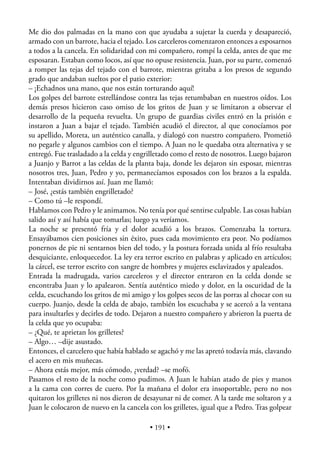 Me dio dos palmadas en la mano con que ayudaba a sujetar la cuerda y desapareció,
armado con un barrote, hacia el tejado. Los carceleros comenzaron entonces a esposarnos
a todos a la cancela. En solidaridad con mi compañero, rompí la celda, antes de que me
esposaran. Estaban como locos, así que no opuse resistencia. Juan, por su parte, comenzó
a romper las tejas del tejado con el barrote, mientras gritaba a los presos de segundo
grado que andaban sueltos por el patio exterior:
– ¡Echadnos una mano, que nos están torturando aquí!
Los golpes del barrote estrellándose contra las tejas retumbaban en nuestros oídos. Los
demás presos hicieron caso omiso de los gritos de Juan y se limitaron a observar el
desarrollo de la pequeña revuelta. Un grupo de guardias civiles entró en la prisión e
instaron a Juan a bajar el tejado. También acudió el director, al que conocíamos por
su apellido, Moreta, un auténtico canalla, y dialogó con nuestro compañero. Prometió
no pegarle y algunos cambios con el tiempo. A Juan no le quedaba otra alternativa y se
entregó. Fue trasladado a la celda y engrilletado como el resto de nosotros. Luego bajaron
a Juanjo y Barrot a las celdas de la planta baja, donde les dejaron sin esposar, mientras
nosotros tres, Juan, Pedro y yo, permanecíamos esposados con los brazos a la espalda.
Intentaban dividirnos así. Juan me llamó:
– José, ¿estás también engrilletado?
– Como tú –le respondí.
Hablamos con Pedro y le animamos. No tenía por qué sentirse culpable. Las cosas habían
salido así y así había que tomarlas; luego ya veríamos.
La noche se presentó fría y el dolor acudió a los brazos. Comenzaba la tortura.
Ensayábamos cien posiciones sin éxito, pues cada movimiento era peor. No podíamos
ponernos de pie ni sentarnos bien del todo, y la postura forzada unida al frío resultaba
desquiciante, enloquecedor. La ley era terror escrito en palabras y aplicado en artículos;
la cárcel, ese terror escrito con sangre de hombres y mujeres esclavizados y apaleados.
Entrada la madrugada, varios carceleros y el director entraron en la celda donde se
encontraba Juan y lo apalearon. Sentía auténtico miedo y dolor, en la oscuridad de la
celda, escuchando los gritos de mi amigo y los golpes secos de las porras al chocar con su
cuerpo. Juanjo, desde la celda de abajo, también los escuchaba y se acercó a la ventana
para insultarles y decirles de todo. Dejaron a nuestro compañero y abrieron la puerta de
la celda que yo ocupaba:
– ¿Qué, te aprietan los grilletes?
– Algo… –dije asustado.
Entonces, el carcelero que había hablado se agachó y me las apretó todavía más, clavando
el acero en mis muñecas.
– Ahora estás mejor, más cómodo, ¿verdad? –se mofó.
Pasamos el resto de la noche como pudimos. A Juan le habían atado de pies y manos
a la cama con corres de cuero. Por la mañana el dolor era insoportable, pero no nos
quitaron los grilletes ni nos dieron de desayunar ni de comer. A la tarde me soltaron y a
Juan le colocaron de nuevo en la cancela con los grilletes, igual que a Pedro. Tras golpear

                                          • 191 •
 