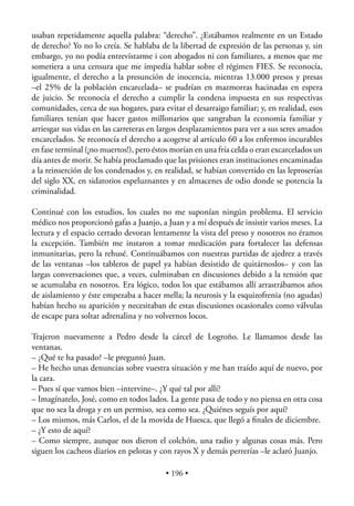 usaban repetidamente aquella palabra: “derecho”. ¿Estábamos realmente en un Estado
de derecho? Yo no lo creía. Se hablaba de la libertad de expresión de las personas y, sin
embargo, yo no podía entrevistarme i con abogados ni con familiares, a menos que me
sometiera a una censura que me impedía hablar sobre el régimen FIES. Se reconocía,
igualmente, el derecho a la presunción de inocencia, mientras 13.000 presos y presas
–el 25% de la población encarcelada– se pudrían en mazmorras hacinadas en espera
de juicio. Se reconocía el derecho a cumplir la condena impuesta en sus respectivas
comunidades, cerca de sus hogares, para evitar el desarraigo familiar; y, en realidad, esos
familiares tenían que hacer gastos millonarios que sangraban la economía familiar y
arriesgar sus vidas en las carreteras en largos desplazamientos para ver a sus seres amados
encarcelados. Se reconocía el derecho a acogerse al artículo 60 a los enfermos incurables
en fase terminal (¡no muertos!), pero éstos morían en una fría celda o eran excarcelados un
día antes de morir. Se había proclamado que las prisiones eran instituciones encaminadas
a la reinserción de los condenados y, en realidad, se habían convertido en las leproserías
del siglo XX, en sidatorios espeluznantes y en almacenes de odio donde se potencia la
criminalidad.

Continué con los estudios, los cuales no me suponían ningún problema. El servicio
médico nos proporcionó gafas a Juanjo, a Juan y a mí después de insistir varios meses. La
lectura y el espacio cerrado devoran lentamente la vista del preso y nosotros no éramos
la excepción. También me instaron a tomar medicación para fortalecer las defensas
inmunitarias, pero la rehusé. Continuábamos con nuestras partidas de ajedrez a través
de las ventanas –los tableros de papel ya habían desistido de quitárnoslos– y con las
largas conversaciones que, a veces, culminaban en discusiones debido a la tensión que
se acumulaba en nosotros. Era lógico, todos los que estábamos allí arrastrábamos años
de aislamiento y éste empezaba a hacer mella; la neurosis y la esquizofrenia (no agudas)
habían hecho su aparición y necesitaban de estas discusiones ocasionales como válvulas
de escape para soltar adrenalina y no volvernos locos.

Trajeron nuevamente a Pedro desde la cárcel de Logroño. Le llamamos desde las
ventanas.
– ¿Qué te ha pasado? –le preguntó Juan.
– He hecho unas denuncias sobre vuestra situación y me han traído aquí de nuevo, por
la cara.
– Pues sí que vamos bien –intervine–. ¿Y qué tal por allí?
– Imagínatelo, José, como en todos lados. La gente pasa de todo y no piensa en otra cosa
que no sea la droga y en un permiso, sea como sea. ¿Quiénes seguís por aquí?
– Los mismos, más Carlos, el de la movida de Huesca, que llegó a ﬁnales de diciembre.
– ¿Y esto de aquí?
– Como siempre, aunque nos dieron el colchón, una radio y algunas cosas más. Pero
siguen los cacheos diarios en pelotas y con rayos X y demás perrerías –le aclaró Juanjo.

                                          • 196 •
 