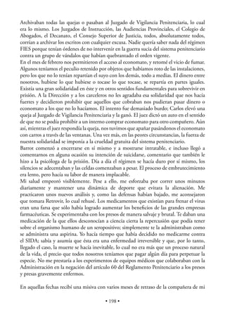 Archivaban todas las quejas o pasaban al Juzgado de Vigilancia Penitenciaria, lo cual
era lo mismo. Los Juzgados de Instrucción, las Audiencias Provinciales, el Colegio de
Abogados, el Decanato, el Consejo Superior de Justicia, todos, absolutamente todos,
corrían a archivar los escritos con cualquier excusa. Nadie quería saber nada del régimen
FIES porque tenían órdenes de no intervenir en la guerra sucia del sistema penitenciario
contra un grupo de vándalos que habían quebrantado el orden vigente.
En el mes de febrero nos permitieron el acceso al economato, y retomé el vicio de fumar.
Algunos teníamos el peculio retenido por objetos que habíamos roto de las instalaciones,
pero los que no lo tenían repartían el suyo con los demás, todo a medias. El dinero entre
nosotros, hubiese lo que hubiese o tocase lo que tocase, se repartía en partes iguales.
Existía una gran solidaridad en éste y en otros sentidos fundamentales para sobrevivir en
prisión. A la Dirección y a los carceleros no les agradaba esa solidaridad que nos hacía
fuertes y decidieron prohibir que aquellos que cobraban nos pudieran pasar dinero o
economato a los que no lo hacíamos. El intento fue demasiado burdo; Carlos elevó una
queja al Juzgado de Vigilancia Penitenciaria y la ganó. El juez dictó un auto en el sentido
de que no se podía prohibir a un interno comprar economato para otro compañero. Aún
así, mientras el juez respondía la queja, nos tuvimos que apañar pasándonos el economato
con carros a través de las ventanas. Una vez más, en las peores circunstancias, la fuerza de
nuestra solidaridad se imponía a la crueldad gratuita del sistema penitenciario.
Barrot comenzó a encerrarse en sí mismo y a mostrarse intratable, e incluso llegó a
comentarnos en alguna ocasión su intención de suicidarse, comentario que también le
hizo a la psicóloga de la prisión. Día a día el régimen se hacía duro por sí mismo, los
silencios se adecentaban y las celdas comenzaban a pesar. El proceso de embrutecimiento
era lento, pero hacía su labor de manera implacable.
Mi salud empeoró visiblemente. Pese a ello, me esforzaba por correr unos minutos
diariamente y mantener una dinámica de deporte que evitara la alienación. Me
practicaron unos nuevos análisis y, como las defensas habían bajado, me aconsejaron
que tomara Retrovir, lo cual rehusé. Los medicamentos que existían para frenar el virus
eran una farsa que sólo había logrado aumentar los beneﬁcios de las grandes empresas
farmacéuticas. Se experimentaba con los presos de manera salvaje y brutal. Te daban una
medicación de la que ellos desconocían a ciencia cierta la repercusión que podía tener
sobre el organismo humano de un seropositivo; simplemente te la administraban como
se administra una aspirina. Yo hacía tiempo que había decidido no medicarme contra
el SIDA; sabía y asumía que ésta era una enfermedad irreversible y que, por lo tanto,
llegado el caso, la muerte se hacía inevitable, lo cual no era más que un proceso natural
de la vida, el precio que todos nosotros teníamos que pagar algún día para perpetuar la
especie. No me prestaría a los experimentos de equipos médicos que colaboraban con la
Administración en la negación del artículo 60 del Reglamento Penitenciario a los presos
y presas gravemente enfermos.

En aquellas fechas recibí una misiva con varios meses de retraso de la compañera de mi

                                          • 198 •
 