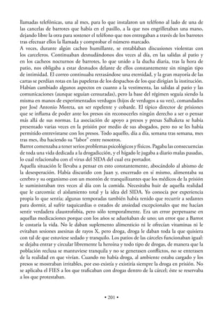 llamadas telefónicas, una al mes, para lo que instalaron un teléfono al lado de una de
las cancelas de barrotes que había en el pasillo, a la que nos engrilletaban una mano,
dejando libre la otra para sostener el teléfono que nos entregaban a través de los barrotes
tras efectuar ellos la llamada y comprobar el número marcado.
A veces, durante algún cacheo humillante, se entablaban discusiones violentas con
los carceleros. Continuaban desnudándonos dos veces al día, en las salidas al patio y
en los cacheos nocturnos de barrotes, lo que unido a la ducha diaria, tras la hora de
patio, nos obligaba a estar desnudos delante de ellos constantemente sin ningún tipo
de intimidad. El correo continuaba retrasándose una eternidad, y la gran mayoría de las
cartas se perdían rotas en las papeleras de los despachos de los que dirigían la institución.
Habían cambiado algunos aspectos en cuanto a la vestimenta, las salidas al patio y las
comunicaciones (aunque seguían censuradas), pero la base del régimen seguía siendo la
misma en manos de experimentados verdugos (hijos de verdugos a su vez), comandados
por José Antonio Moreta, un ser repelente y cobarde. El típico director de prisiones
que se inﬂama de poder ante los presos sin reconocerles ningún derecho a ser o pensar
más allá de sus normas. La asociación de apoyo a presos y presas Salhaketa se había
presentado varias veces en la prisión por medio de sus abogados, pero no se les había
permitido entrevistarse con los presos. Todo aquello, día a día, semana tras semana, mes
tras mes, iba haciendo su “labor” entre nosotros.
Barrot comenzaba a tener serios problemas psicológicos y físicos. Pagaba las consecuencias
de toda una vida dedicada a la drogadicción, y el hígado le jugaba a diario malas pasadas,
lo cual relacionaba con el virus del SIDA del cual era portador.
Aquella situación le llevaba a pensar en esto constantemente, abocándolo al abismo de
la desesperación. Había discutido con Juan y, encerrado en sí mismo, alimentaba su
cerebro y su organismo con un montón de tranquilizantes que los médicos de la prisión
le suministraban tres veces al día con la comida. Necesitaba huir de aquella realidad
que le carcomía: el aislamiento total y la idea del SIDA. Yo conocía por experiencia
propia lo que sentía; algunas temporadas también había tenido que recurrir a sedantes
para dormir, al sufrir taquicardias o estados de ansiedad excepcionales que me hacían
sentir verdadera claustrofobia, pero sólo temporalmente. Era un error perpetuarse en
aquellas medicaciones porque con los años se adueñaban de uno; un error que a Barrot
le costaría la vida. No le daban suplemento alimenticio ni le ofrecían vitaminas ni le
evitaban sesiones asesinas de rayos X, pero droga, droga le daban toda la que quisiera
con tal de que estuviese sedado y tranquilo. Los patios de las cárceles funcionaban igual:
se dejaba entrar y circular libremente la heroína y todo tipo de drogas, de manera que la
población reclusa se mantuviese tranquila y no se generasen conﬂictos, no se enterasen
de la realidad en que vivían. Cuando no había droga, al ambiente estaba cargado y los
presos se mostraban irritables, por eso existía y existiría siempre la droga en prisión. No
se aplicaba el FIES a los que traﬁcaban con drogas dentro de la cárcel; éste se reservaba
a los que protestaban.


                                          • 201 •
 