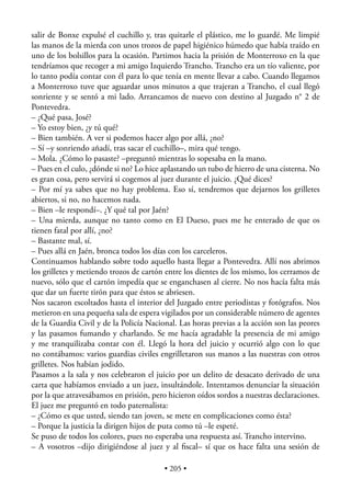 salir de Bonxe expulsé el cuchillo y, tras quitarle el plástico, me lo guardé. Me limpié
las manos de la mierda con unos trozos de papel higiénico húmedo que había traído en
uno de los bolsillos para la ocasión. Partimos hacia la prisión de Monterroxo en la que
tendríamos que recoger a mi amigo Izquierdo Trancho. Trancho era un tío valiente, por
lo tanto podía contar con él para lo que tenía en mente llevar a cabo. Cuando llegamos
a Monterroxo tuve que aguardar unos minutos a que trajeran a Trancho, el cual llegó
sonriente y se sentó a mi lado. Arrancamos de nuevo con destino al Juzgado n° 2 de
Pontevedra.
– ¿Qué pasa, José?
– Yo estoy bien, ¿y tú qué?
– Bien también. A ver si podemos hacer algo por allá, ¿no?
– Sí –y sonriendo añadí, tras sacar el cuchillo–, mira qué tengo.
– Mola. ¿Cómo lo pasaste? –preguntó mientras lo sopesaba en la mano.
– Pues en el culo, ¿dónde si no? Lo hice aplastando un tubo de hierro de una cisterna. No
es gran cosa, pero servirá si cogemos al juez durante el juicio. ¿Qué dices?
– Por mí ya sabes que no hay problema. Eso sí, tendremos que dejarnos los grilletes
abiertos, si no, no hacemos nada.
– Bien –le respondí–. ¿Y qué tal por Jaén?
– Una mierda, aunque no tanto como en El Dueso, pues me he enterado de que os
tienen fatal por allí, ¿no?
– Bastante mal, sí.
– Pues allá en Jaén, bronca todos los días con los carceleros.
Continuamos hablando sobre todo aquello hasta llegar a Pontevedra. Allí nos abrimos
los grilletes y metiendo trozos de cartón entre los dientes de los mismo, los cerramos de
nuevo, sólo que el cartón impedía que se enganchasen al cierre. No nos hacía falta más
que dar un fuerte tirón para que éstos se abriesen.
Nos sacaron escoltados hasta el interior del Juzgado entre periodistas y fotógrafos. Nos
metieron en una pequeña sala de espera vigilados por un considerable número de agentes
de la Guardia Civil y de la Policía Nacional. Las horas previas a la acción son las peores
y las pasamos fumando y charlando. Se me hacía agradable la presencia de mi amigo
y me tranquilizaba contar con él. Llegó la hora del juicio y ocurrió algo con lo que
no contábamos: varios guardias civiles engrilletaron sus manos a las nuestras con otros
grilletes. Nos habían jodido.
Pasamos a la sala y nos celebraron el juicio por un delito de desacato derivado de una
carta que habíamos enviado a un juez, insultándole. Intentamos denunciar la situación
por la que atravesábamos en prisión, pero hicieron oídos sordos a nuestras declaraciones.
El juez me preguntó en todo paternalista:
– ¿Cómo es que usted, siendo tan joven, se mete en complicaciones como ésta?
– Porque la justicia la dirigen hijos de puta como tú –le espeté.
Se puso de todos los colores, pues no esperaba una respuesta así. Trancho intervino.
– A vosotros –dijo dirigiéndose al juez y al ﬁscal– sí que os hace falta una sesión de

                                         • 205 •
 