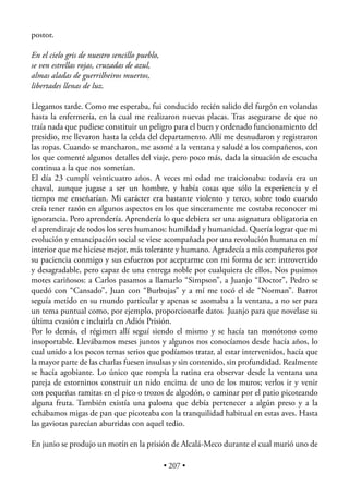 postor.

En el cielo gris de nuestro sencillo pueblo,
se ven estrellas rojas, cruzadas de azul,
almas aladas de guerrilheiros muertos,
libertades llenas de luz.

Llegamos tarde. Como me esperaba, fui conducido recién salido del furgón en volandas
hasta la enfermería, en la cual me realizaron nuevas placas. Tras asegurarse de que no
traía nada que pudiese constituir un peligro para el buen y ordenado funcionamiento del
presidio, me llevaron hasta la celda del departamento. Allí me desnudaron y registraron
las ropas. Cuando se marcharon, me asomé a la ventana y saludé a los compañeros, con
los que comenté algunos detalles del viaje, pero poco más, dada la situación de escucha
continua a la que nos sometían.
El día 23 cumplí veinticuatro años. A veces mi edad me traicionaba: todavía era un
chaval, aunque jugase a ser un hombre, y había cosas que sólo la experiencia y el
tiempo me enseñarían. Mi carácter era bastante violento y terco, sobre todo cuando
creía tener razón en algunos aspectos en los que sinceramente me costaba reconocer mi
ignorancia. Pero aprendería. Aprendería lo que debiera ser una asignatura obligatoria en
el aprendizaje de todos los seres humanos: humildad y humanidad. Quería lograr que mi
evolución y emancipación social se viese acompañada por una revolución humana en mí
interior que me hiciese mejor, más tolerante y humano. Agradecía a mis compañeros por
su paciencia conmigo y sus esfuerzos por aceptarme con mi forma de ser: introvertido
y desagradable, pero capaz de una entrega noble por cualquiera de ellos. Nos pusimos
motes cariñosos: a Carlos pasamos a llamarlo “Simpson”, a Juanjo “Doctor”, Pedro se
quedó con “Cansado”, Juan con “Burbujas” y a mí me tocó el de “Norman”. Barrot
seguía metido en su mundo particular y apenas se asomaba a la ventana, a no ser para
un tema puntual como, por ejemplo, proporcionarle datos Juanjo para que novelase su
última evasión e incluirla en Adiós Prisión.
Por lo demás, el régimen allí seguí siendo el mismo y se hacía tan monótono como
insoportable. Llevábamos meses juntos y algunos nos conocíamos desde hacía años, lo
cual unido a los pocos temas serios que podíamos tratar, al estar intervenidos, hacía que
la mayor parte de las charlas fuesen insulsas y sin contenido, sin profundidad. Realmente
se hacía agobiante. Lo único que rompía la rutina era observar desde la ventana una
pareja de estorninos construir un nido encima de uno de los muros; verlos ir y venir
con pequeñas ramitas en el pico o trozos de algodón, o caminar por el patio picoteando
alguna fruta. También existía una paloma que debía pertenecer a algún preso y a la
echábamos migas de pan que picoteaba con la tranquilidad habitual en estas aves. Hasta
las gaviotas parecían aburridas con aquel tedio.

En junio se produjo un motín en la prisión de Alcalá-Meco durante el cual murió uno de

                                               • 207 •
 
