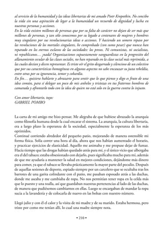 al servicio de la humanidad y las ideas libertarias de mi amado Piotr Kropotkin. No concibo
la vida sin una aspiración de legar a la humanidad un recuerdo de dignidad y lucha en
nuestras personas y acciones.
En la vida existen millones de personas que por su falta de carácter no dejan de ser más que
millones de personas, y tan sólo conocemos por su legado a centenares de mujeres y hombres
muy singulares por sus revolucionarias ideas o acciones. Y haciendo un somero repaso por
las revoluciones de los mortales singulares, he comprobado (con sumo pesar) que nunca han
reparado en los eternos esclavos de las sociedades: los presos. Ni comunistas, ni socialistas,
ni republicanos… ¡nada! Organizaciones supuestamente vanguardistas en la progresión del
allanamiento secular de las clases sociales, no han reparado en la clase social más reprimida, a
las cuales decían y dicen representar. Es triste oír el grito desgarrado y silencioso de un colectivo
que por sus características homogéneas en algunos aspectos no sabe encauzar su justa rebeldía,
entre otras por su ignorancia, temor y cobardía.
En ﬁn… quisiera hablarte y abrazarte para sentir que lo que pienso y digo es fruto de una
idea común, para sí delegar un poco de mis anhelos y tristezas en tus fraternos hombros de
camarada y afrontarlo todo con la idea de quien no está solo en la guerra contra lo injusto.

Con amor libertario, tuyo:
GABRIEL POMBO


La carta de mi amigo me hizo pensar. Me alegraba de que hubiese abrazado la anarquía
como ﬁlosofía humana desde la cual encarar el sistema. La anarquía, la cultura libertaria,
era a largo plazo la esperanza de la sociedad, especialmente la esperanza de los más
oprimidos.
Continué corriendo alrededor del pequeño patio, mejorando de manera ostensible mi
forma física. Solía correr una hora al día, ahora que nos habían aumentado el horario,
y practicar ejercicios de elasticidad. Aquello me animaba y me propuse dejar de fumar.
Hacía tiempo que las drogas habían quedado atrás para mí, y el único vicio que albergaba
era el del tabaco; estaba obsesionado con dejarlo, pues signiﬁcaba mucho para mí, además
de que me ayudaría a mantener la salud en mejores condiciones, dejándome más dinero
para comer, ya que el tabaco se llevaba prácticamente la mayor parte del peculio. Después
de aquellas sesiones de deporte, espiado siempre por un carcelero que se ocultaba tras los
barrotes de una garita colindante con el patio, me pasaban esposado atrás a las duchas,
donde me aseaba y me cambiaba de ropa. No nos permitían tener ropa en la celda más
que lo puesto y una toalla, así que guardaban nuestras pertenencias al lado de las duchas,
de manera que pudiésemos cambiarnos en ellas. Luego se encargaban de mandar la ropa
sucia a la lavandería y de colocarla de nuevo en las bolsas con nuestro número.

Llegó julio y con él el calor y la visita de mi madre y de su marido. Estaba hermosa, pero
triste por como me tenían allí, lo cual una madre siempre nota.

                                              • 210 •
 