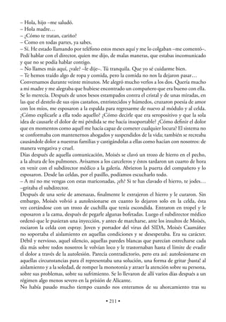 – Hola, hijo –me saludó.
– Hola madre…
– ¿Cómo te tratan, cariño?
– Como en todas partes, ya sabes.
– Sí. He estado llamando por teléfono estos meses aquí y me lo colgaban –me comentó–.
Pedí hablar con el director, quien me dijo, de malas maneras, que estabas incomunicado
y que no se podía hablar contigo.
– No llames más aquí, ¿vale? –le dije–. Tú tranquila. Que yo sé cuidarme bien.
– Te hemos traído algo de ropa y comida, pero la comida no nos la dejaron pasar…
Conversamos durante veinte minutos. Me alegró mucho verlos a los dos. Quería mucho
a mi madre y me alegraba que hubiese encontrado un compañero que era bueno con ella.
Se lo merecía. Después de unos besos estampados contra el cristal y de unas miradas, en
las que el destelo de sus ojos castaños, entristecidos y húmedos, cruzaron poesía de amor
con los míos, me esposaron a la espalda para regresarme de nuevo al módulo y al celda.
¿Cómo explicarle a ella todo aquello? ¿Cómo decirle que era seropositivo y que la sola
idea de causarle el dolor de mi pérdida se me hacía insoportable? ¿Cómo deﬁnir el dolor
que en momentos como aquél me hacía capaz de cometer cualquier locura? El sistema no
se conformaba con mantenernos ahogados y suspendidos de la vida; también se recreaba
causándole dolor a nuestras familias y castigándolas a ellas como hacían con nosotros: de
manera vengativa y cruel.
Días después de aquella comunicación, Moisés se clavó un trozo de hierro en el pecho,
a la altura de los pulmones. Avisamos a los carceleros y éstos tardaron un cuarto de hora
en venir con el subdirector médico a la galería. Abrieron la puerta del compañero y lo
esposaron. Desde las celdas, por el pasillo, podíamos escucharlo todo.
– A mí no me vengas con estas mariconadas, ¿eh? Si te has clavado el hierro, te jodes…
–gritaba el subdirector.
Después de una serie de amenazas, ﬁnalmente le extrajeron el hierro y le curaron. Sin
embargo, Moisés volvió a autolesionarse en cuanto lo dejaron solo en la celda, ésta
vez cortándose con un trozo de cuchilla que tenía escondida. Entraron en tropel y le
esposaron a la cama, después de pegarle algunas bofetadas. Luego el subdirector médico
ordenó que le pusieran una inyección, y antes de marcharse, ante los insultos de Moisés,
rociaron la celda con espray. Joven y portador del virus del SIDA, Moisés Caamáñez
no soportaba el aislamiento en aquellas condiciones y se desesperaba. Era su carácter.
Débil y nervioso, aquel silencio, aquellas paredes blancas que parecían estrecharse cada
día más sobre todos nosotros le volvían loco y le trastornaban hasta el límite de evadir
el dolor a través de la autolesión. Parecía contradictorio, pero era así: autolesionarse en
aquellas circunstancias para él representaba una solución, una forma de gritar ¡basta! al
aislamiento y a la soledad, de romper la monotonía y atraer la atención sobre su persona,
sobre sus problemas, sobre su sufrimiento. Se lo llevaron de allí varios días después a un
régimen algo menos severo en la prisión de Alicante.
No había pasado mucho tiempo cuando nos enteramos de su ahorcamiento tras su

                                          • 211 •
 