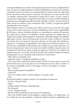 conmigo tumbándome en el suelo. Una patada impactó contra mi cara, rompiéndome la
nariz, y la porra no cesaba de golpear mi cabeza impidiéndome reaccionar. Tras patearme
y partirme la porra en la cabeza, me arrastraron hasta la cancela, todo ello supervisado
por los otros dos carceleros prestos a intervenir. Me esposaron a la cama con los brazos
a la espalda, semiconsciente, chorreando de sangre por la nariz y la boca. Luego se
entretuvieron insultándome y rompiendo la televisión y la ventan con el ﬁn de denunciar
posteriormente al Juzgado que había intentado agredirles con ellas. Antes de salir de la
celda, uno de los carceleros, al que conocíamos como “Caniche”, me apretó los grilletes
clavándomelos en las muñecas.
Horas después trajeron a un médico que ordenó ponerme una inyección. Me negué,
así que me la tuvieron que poner a la fuerza tumbándome sobre la cama. Agarrándome
de los brazos y piernas, tirándome del pelo, me inmovilizaron y pusieron la inyección.
Tras aquel acto de valentía, me trasladaron, siempre esposado a la espalda, hasta un
furgón de la Guardia Civil encargado de trasladarme al Hospital Marqués de Valdecilla,
según pude escuchar. Antes de montar pude ver por allí, oculto, al director. Cruzamos
una mirada. Yo no lo conocía de vista, peor sabía que era él: lo odié. Me trasladaron a
urgencias y en el hospital nos aguardaban varios inspectores de Policía de paisano. Con
una más que considerable escolta policial, para el peligro que yo podía representar, me
fueron recompuestos los hueso de la nariz entro dolores terribles y posteriormente me
escayolaron la mitad de mi rostro. Cuando me regresaron a El Dueso, los carceleros me
esposaron de nuevo a la cancela. Un jefe de Servicios vino a hablar conmigo. Mi aspecto
ensangrentado y la cara escayolada, aparentemente, lo conmovieron:
– Joder, Tarrío, no aprendes, ¿eh?
– ¿Aprender el qué? –le pregunté mirándole con rabia.
– ¿No ves que llevas todas las de perder, hombre? Escribe, lee, pinta, pero no entre a las
provocaciones que ya ves lo que pasa. Si no te lo digo por otra cosa, Tarrío –insistió–. Y
no creas que es agradable verte así e irme luego a casa con esta imagen en la cabeza.
– Ya… –ironicé.
– Bueno, ¿puedo quietarte los grilletes?
– Usted verá.
– Si no vas a romper nada ni a liarme ninguna, te los quito, ¿vale?
– Vale.
Me quitó los grilletes y luego se marchó. Los compañeros me llamaron.
– Ese José –me gritó Carlos.
– Dime.
– ¿Dónde estabas? Te hemos estado llamando…
– En el hospital.
– ¿Y eso? –preguntó Juanjo.
– Me han estado escayolando la nariz, pues me la rompieron.
– Pues a mí, al subir al patio, me han pegado y a Juanjo también –me explicó Juan–. Ya
ves, les dije que eran unos cobardes y, cuando me subieron del patio, engrilletado atrás,

                                         • 215 •
 