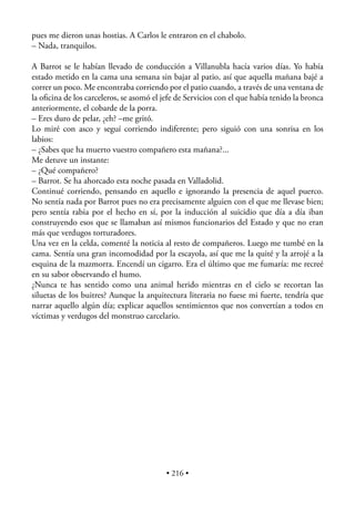 pues me dieron unas hostias. A Carlos le entraron en el chabolo.
– Nada, tranquilos.

A Barrot se le habían llevado de conducción a Villanubla hacía varios días. Yo había
estado metido en la cama una semana sin bajar al patio, así que aquella mañana bajé a
correr un poco. Me encontraba corriendo por el patio cuando, a través de una ventana de
la oﬁcina de los carceleros, se asomó el jefe de Servicios con el que había tenido la bronca
anteriormente, el cobarde de la porra.
– Eres duro de pelar, ¿eh? –me gritó.
Lo miré con asco y seguí corriendo indiferente; pero siguió con una sonrisa en los
labios:
– ¿Sabes que ha muerto vuestro compañero esta mañana?...
Me detuve un instante:
– ¿Qué compañero?
– Barrot. Se ha ahorcado esta noche pasada en Valladolid.
Continué corriendo, pensando en aquello e ignorando la presencia de aquel puerco.
No sentía nada por Barrot pues no era precisamente alguien con el que me llevase bien;
pero sentía rabia por el hecho en sí, por la inducción al suicidio que día a día iban
construyendo esos que se llamaban así mismos funcionarios del Estado y que no eran
más que verdugos torturadores.
Una vez en la celda, comenté la noticia al resto de compañeros. Luego me tumbé en la
cama. Sentía una gran incomodidad por la escayola, así que me la quité y la arrojé a la
esquina de la mazmorra. Encendí un cigarro. Era el último que me fumaría: me recreé
en su sabor observando el humo.
¿Nunca te has sentido como una animal herido mientras en el cielo se recortan las
siluetas de los buitres? Aunque la arquitectura literaria no fuese mi fuerte, tendría que
narrar aquello algún día; explicar aquellos sentimientos que nos convertían a todos en
víctimas y verdugos del monstruo carcelario.




                                          • 216 •
 