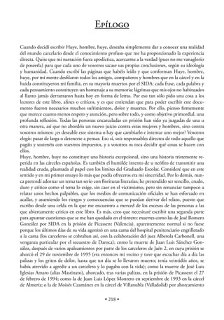 EPÍLOGO

Cuando decidí escribir Huye, hombre, huye, deseaba simplemente dar a conocer una realidad
del mundo carcelario desde el conocimiento profuso que me ha proporcionado la experiencia
directa. Quise que mi narración fuera apodíctica, acercarme a la verdad (pues no me vanaglorio
de poseerla) para que cada uno de vosotros sacase sus propias conclusiones, según su ideología
y humanidad. Cuando escribí las páginas que habéis leído y que conforman Huye, hombre,
huye, por mi mente desﬁlaron todos los amigos, compañeros y hombres que en la cárcel y en la
huida constituyeron mi familia, en su mayoría muertos por el SIDA: cada frase, cada palabra y
cada pensamiento constituyen un homenaje a su memoria: lágrimas que mis ojos no habituados
al llanto jamás derramaron hasta hoy en forma de letras. Por eso tan sólo pido una cosa a los
lectores de este libro, aﬁnes o críticos, y es que entiendan que para poder escribir este docu-
mento fueron necesarios muchos sufrimientos, dolor y muertes. Por ello, pienso ﬁrmemente
que merece cuanto menos respeto y atención, pero sobre todo, y como objetivo primordial, una
profunda reﬂexión. Todas las personas encarceladas en prisión han sido ya juzgadas de una u
otra manera, así que no abordéis un nuevo juicio contra estas mujeres y hombres, sino contra
vosotros mismos: ¿es deseable este sistema o hay que cambiarlo e intentar uno mejor? Vosotros
elegís: pasar de larga o detenerse a pensar. Eso sí, sois responsables directos de todo aquello que
pagáis y sostenéis con vuestros impuestos, y a vosotros os toca decidir qué cosas se hacen con
ellos.
Huye, hombre, huye no constituye una historia excepcional, sino una historia tristemente re-
petida en las cárceles españolas. Es también el humilde intento de u neóﬁto de transmitir una
realidad cruda, plasmada al papel con los límites del Graduado Escolar. Consideré que en este
sentido y en mi primer ensayo lo más que podía ofreceros era mi sinceridad. Por lo demás, nun-
ca pretendí adornar un tema tan serio con ﬂorituras literarias; he pretendido ser sencillo, crudo,
duro y crítico como el tema lo exige, sin caer en el victimismo, pero sin renunciar tampoco a
relatar unos hechos palpables, que los medios de comunicación oﬁciales se han esforzado en
acallar, y asumiendo los riesgos y consecuencias que se puedan derivar del relato, puesto que
escribo desde una celda en la que me encuentro a merced de los excesos de las personas a las
que abiertamente critico en este libro. Es más, creo que necesitaré escribir una segunda parte
para apuntar cuestiones que se me han quedado en el tintero: muertes como las de José Romero
González por SIDA en la prisión de Picassent (Valencia), aparentemente normal si no fuese
porque los últimos días de su vida agonizó en una cama del hospital penitenciario engrilletado
a la cama (los carceleros se cobraban así, con la colaboración del juez Alberola Carbonell, una
venganza particular por el secuestro de Daroca); como la muerte de Juan Luis Sánchez Gon-
zález, después de varios apaleamientos por parte de los carceleros de Jaén 2, en cuya prisión se
ahorcó el 29 de noviembre de 1995 (era entonces mi vecino y tuve que escuchar día a día las
palizas y los gritos de dolor, hasta que un día se lo llevaron muerto; tenía veintidós años, se
había atrevido a agredir a un carcelero y lo pagaba con la vida); como la muerte de José Luis
Iglesias Amaro (alias Mastinato), ahorcado, tras varias palizas, en la prisión de Picassent el 27
de febrero de 1994; como la de Juan Luis López Montero en septiembre de 1993 en la cárcel
de Almería; o la de Moisés Caamánez en la cárcel de Villanubla (Valladolid) por ahorcamiento

                                             • 218 •
 
