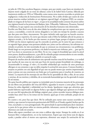 en julio de 1994 (los carceleros llegaron a tiempo, pero por miedo a que fuera un simulacro lo
dejaron morir colgado de un trozo de sábana); como la de Isabel Soria Camino, fallecida por
inasistencia médica en 1994 en Villanubla; como tantas otras muertes ocurridas en prisión por
negligencia e inducción de Instituciones Penitenciarias. No se debe olvidar que cuatro de estos
presos muertos estaban incluidos en un régimen especial ilegal –el régimen FIES, no contem-
plado en ninguna de las leyes en vigor–, ni que en la actualidad medio centenar de presos sufren
este régimen brutal en las prisiones de Badajoz, Jaén, Villanubla, Valdemoro, Picassent, Sotoreal
y Villabona, lo que supone una conculcación de los derechos humanos más elementales.
Escribir este libro llevó cerca de dos años (dadas las complicaciones que me supuso sacar poco
a poco, a escondidas, a través de ciertos abogados) y en todo este tiempo he asistido a sucesos
que dan para otro libro, sinceramente. No quise incluirlo todo aquí por no hacerlo excesiva-
mente extenso o repetitivo. Es cierto que durante todo el libro he hablado sólo de los presos en
régimen cerrado, y lo he hecho por dos razones: en primer lugar, porque el régimen cerrado y
el FIES son los únicos regímenes que he conocido en prisión, por lo tanto los que conozco; y
en segundo lugar, porque estas personas aisladas son, junto con los enfermos y las enfermas ter-
minales en prisión, las más necesitadas de que se conozcan sus circunstancias y sus problemas.
Desde luego no son personas perfectas y sin duda la mayoría son violentas, pero… ¿por qué lo
son? Las claves se encuentran en este libro. Yo no voy a negra la brutalidad que existe la cárcel
entre presos, desafortunadamente, y por ello he relatado pasajes estremecedores en este sentido,
intentado ser ﬁel a la realidad sin añadirle ni sustraerle nada.
Después de muchos años de aislamiento uno aprende muchas cosas de los hombres, y es verdad
que muchas de esas cosas no son más que fruto de nuestra propia brutalidad; sin embargo, es
incuestionable la entrega, el valor y la increíble solidaridad que muchos de estos personajes
albergan en sus corazones y que no debe empañar la actitud de unos pocos. Conozco hombre y
mujeres en prisión con una dignidad tal que uno no puede menos que sentirse impresionado;
preso y presas con una conciencia tan linda que ya la quisieran para sí muchos de vosotros, yo
mismo. La mayoría de los mensajes de este libro los he aprendido de ellos y ellas, de sus cartas
y sonrisas, de sus motines y rebeldías, de su tremenda humanidad que me ha aportado lo mejor
de mí mismo.
No quise hacerlo público por respetar su intimidad, pero la inmensa mayoría de los personajes
de este libros son portadores del virus del SIDA y aguardan la muerte a corto plazo. De todas
formas les sobra dignidad y solidaridad con los demás. Igualmente tengo que advertiros que
puedo haberme equivocado en algunas fechas y que algunos diálogos que aparecen en el relato
no son una ﬁel reproducción del diálogo original, pues ¿cómo recordar intactos diálogos man-
tenidos hace años? Eso sí, los temas son los mismos, igual que el tono utilizado, propio de mi
carácter.
En cuanto a mí, poco hay que decir. Me he utilizado para narrar unos sucesos ocurridos en
prisión y que marcan la trayectoria penitenciaria del PSOE en el Estado español, hechos que he
visto, escuchado o a veces protagonizado. He aprovechado la oportunidad para decir claramen-
te parte de lo que pienso sobre un sistema podrido, inhumano, carente de inteligencia, al que
aborrezco con todo mi corazón.
Ahora sólo espero contribuir con este texto a ediﬁcar algo mejor. Siempre he creído en el ser
humano libre e independiente, no en las instituciones. Espero que estas letras sean de alguna
ayuda y puedan salvar al menos una esperanza, alimentar una utopía (la sustitución de las

                                            • 219 •
 