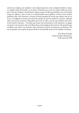 cárceles por colegios, por ejemplo) o evitar alguna injusticia contra cualquier hombre o mujer,
en cualquier lugar del mundo, en un futuro inmediato que voraz me sucede. Ojalá que sirvan
para evitar que cualquier niño de barrio venga a ocupar la celda que deje libre una vez la prisión
escupa mi cadáver, y para el cual ya se están forjando nuevos grilletes. Si fuese así me sentiría
satisfecho, feliz. Pero mientras se avecina el futuro preñado de sucesos que todavía han de ver
la luz, mi bolígrafo murmura entre las frías paredes de esta fría tumba de cemento, ediﬁcada
sobre vuestra fría conciencia. Murmullos que erizan el vello y ante los que también siento frío,
un frío moral y humano… No dejare que maten mis sentimientos ni mis opiniones, ni apagar
mis gritos ni mi sentirme niño ni la libertad que siento palpitar dentro de mí. No permitiré que
encadenen mis valores con mentiras: ellos constituyen la sal de mi existencia, mi alimento. No
soy un gemido: soy un grito de guerra desde la interminable noche de las tinieblas carcelarias.

                                                                            Xosé Tarrío González
                                                                   Prisión de Topas (Salamanca),
                                                                            18 de marzo de 1996




                                             • 220 •
 