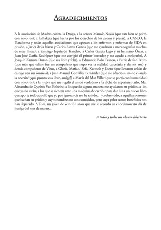 AGRADECIMIENTOS

A la asociación de Madres contra la Droga, a la señora Manolo Navas (que tan bien se portó
con nosotros), a Salhaketa (que lucha por los derechos de los presos y presas), a CASCO, la
Plataforma y todas aquellas asociaciones que apoyan a los enfermos y enfermas de SIDA en
prisión, a Javier Ävila Navas y Carlos Esteve García (que me ayudaron a mecanograﬁar muchas
de estas líneas), a Santiago Izquierdo Trancho, a Carlos García Lago y su hermano Óscar, a
Juan José Garﬁa Rodríguez (que me corrigió el primer borrador y me ayudó a mejorarlo), A
Joaquín Zamora Durán (que sea libre y feliz), a Edmundo Balsa Franco, a Patric de San Pedro
(que más que editor fue un compañero que supo ver la realidad carcelaria y darnos voz) y
demás compañeros de Virus, a Gloria, Marian, Sefa, Karmele y Usene (que llenaron celdas de
castigo con sus sonrisas), a Juan Manuel González Fernández (que me ofreció su mano cuando
la necesité: ¡que pronto seas libre, amigo!) a María del Mar Villar (que se portó con humanidad
con nosotros), a la mujer que me regaló el amor verdadero y la dicha de experimentarlo, Ma.
Alexandra de Queirós Vaz Pinheiro, a los que de alguna manera me ayudaron en prisión, a los
que ya no están, a los que se sienten ante una máquina de escribir para dar luz a un nuevo libro
que aporte todo aquello que yo por ignorancia no he sabido… y, sobre todo, a aquellas personas
que luchan en prisión y cuyos nombres no son conocidos, pero cuya pelea tantos beneﬁcios nos
han deparado. A Toni, un joven de veintiún años que me lo recordó en el decimosexto día de
huelga del mes de marzo…

                                                           A todos y todas un abrazo libertario
 