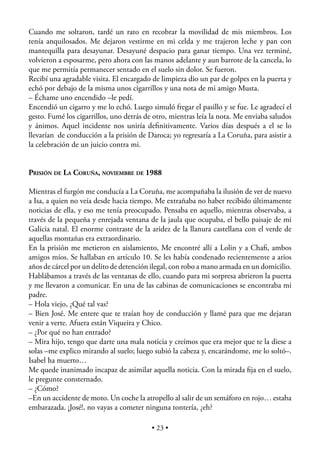 Cuando me soltaron, tardé un rato en recobrar la movilidad de mis miembros. Los
tenía anquilosados. Me dejaron vestirme en mi celda y me trajeron leche y pan con
mantequilla para desayunar. Desayuné despacio para ganar tiempo. Una vez terminé,
volvieron a esposarme, pero ahora con las manos adelante y aun barrote de la cancela, lo
que me permitía permanecer sentado en el suelo sin dolor. Se fueron.
Recibí una agradable visita. El encargado de limpieza dio un par de golpes en la puerta y
echó por debajo de la misma unos cigarrillos y una nota de mi amigo Musta.
– Échame uno encendido –le pedí.
Encendió un cigarro y me lo echó. Luego simuló fregar el pasillo y se fue. Le agradecí el
gesto. Fumé los cigarrillos, uno detrás de otro, mientras leía la nota. Me enviaba saludos
y ánimos. Aquel incidente nos uniría deﬁnitivamente. Varios días después a el se lo
llevarían de conducción a la prisión de Daroca; yo regresaría a La Coruña, para asistir a
la celebración de un juicio contra mi.


PRISIÓN DE LA CORUÑA, NOVIEMBRE DE 1988

Mientras el furgón me conducía a La Coruña, me acompañaba la ilusión de ver de nuevo
a Isa, a quien no veía desde hacia tiempo. Me extrañaba no haber recibido últimamente
noticias de ella, y eso me tenía preocupado. Pensaba en aquello, mientras observaba, a
través de la pequeña y enrejada ventana de la jaula que ocupaba, el bello paisaje de mi
Galicia natal. El enorme contraste de la aridez de la llanura castellana con el verde de
aquellas montañas era extraordinario.
En la prisión me metieron en aislamiento, Me encontré allí a Lolin y a Chaﬁ, ambos
amigos míos. Se hallaban en artículo 10. Se les había condenado recientemente a arios
años de cárcel por un delito de detención ilegal, con robo a mano armada en un domicilio.
Hablábamos a través de las ventanas de ello, cuando para mi sorpresa abrieron la puerta
y me llevaron a comunicar. En una de las cabinas de comunicaciones se encontraba mi
padre.
– Hola viejo, ¿Qué tal vas?
– Bien José. Me entere que te traían hoy de conducción y llamé para que me dejaran
venir a verte. Afuera están Viqueira y Chico.
– ¿Por qué no han entrado?
– Mira hijo, tengo que darte una mala noticia y creímos que era mejor que te la diese a
solas –me explico mirando al suelo; luego subió la cabeza y, encarándome, me lo soltó–.
Isabel ha muerto…
Me quede inanimado incapaz de asimilar aquella noticia. Con la mirada ﬁja en el suelo,
le pregunte consternado.
– ¿Cómo?
–En un accidente de moto. Un coche la atropello al salir de un semáforo en rojo… estaba
embarazada. ¡José!, no vayas a cometer ninguna tontería, ¿eh?

                                          • 23 •
 
