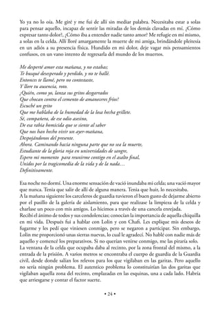 Yo ya no lo oía. Me giré y me fui de allí sin mediar palabra. Necesitaba estar a solas
para pensar aquello, incapaz de sentir las miradas de los demás clavadas en mí. ¿Cómo
expresar tanto dolor?, ¿Cómo iba a entender nadie tanto amor? Me refugie en mí mismo,
a solas en la celda. Allí lloré amargamente la muerte de mi amiga, brindándole pleitesía
en un adiós a su presencia física. Hundido en mi dolor, deje vagar mis pensamientos
confusos, en un vano intento de regresarla del mundo de los muertos.

Me desperté amor esta mañana, y no estabas;
Te busqué desesperado y perdido, y no te hallé.
Entonces te llamé, pero no contestaste,
Y llore tu ausencia, roto.
¿Quién, como yo, lanza sus gritos desgarrados
Que chocan contra el cemento de amaneceres fríos?
Escuché un grito
Que me hablaba de la humedad de la losa hecha grillete.
Sé, compañera, de ese odio asesino,
De esa rabia homicida que se siente al saber
Que nos han hecho vivir un ayer-mañana,
Despojándonos del presente.
Ahora. Caminando hacia ninguna parte que no sea la muerte,
Estudiante de la gloria roja en universidades de sangre,
Espero mi momento para reunirme contigo en el asalto ﬁnal,
Unidos por la tragicomedia de la vida y de la nada…
Deﬁnitivamente.

Esa noche no dormí. Una enorme sensación de vació inundaba mi celda; una vació mayor
que nunca. Tenia que salir de allí de alguna manera. Tenia que huir, lo necesitaba.
A la mañana siguiente los carceleros de guardia tuvieron el buen gusto de dejarme abierto
por el pasillo de la galería de aislamiento, para que realizase la limpieza de la celda y
charlase un poco con mis amigos. Lo hicimos a través de una cancela enrejada.
Recibí el ánimo de todos y sus condolencias; conocían la importancia de aquella chiquilla
en mi vida. Después fui a hablar con Lolin y con Chaﬁ. Les explique mis deseos de
fugarme y les pedí que viniesen conmigo, pero se negaron a participar. Sin embargo,
Lolin me proporcionó unas sierras nuevas, lo cual le agradecí. No hablé con nadie más de
aquello y comencé los preparativos. Si no querían venirse conmigo, me las piraría solo.
La ventana de la celda que ocupaba daba al recinto, por la zona frontal del mismo, a la
entrada de la prisión. A varios metros se encontraba el cuerpo de guardia de la Guardia
civil, desde donde salían los relevos para los que vigilaban en las garitas. Pero aquello
no sería ningún problema. El autentico problema lo constituirían las dos garitas que
vigilaban aquella zona del recinto, emplazadas en las esquinas, una a cada lado. Habría
que arriesgarse y contar el factor suerte.

                                         • 24 •
 