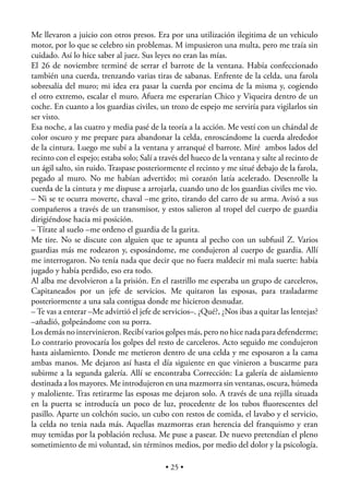 Me llevaron a juicio con otros presos. Era por una utilización ilegitima de un vehiculo
motor, por lo que se celebro sin problemas. M impusieron una multa, pero me traía sin
cuidado. Así lo hice saber al juez. Sus leyes no eran las mías.
El 26 de noviembre terminé de serrar el barrote de la ventana. Había confeccionado
también una cuerda, trenzando varias tiras de sabanas. Enfrente de la celda, una farola
sobresalía del muro; mi idea era pasar la cuerda por encima de la misma y, cogiendo
el otro extremo, escalar el muro. Afuera me esperarían Chico y Viqueira dentro de un
coche. En cuanto a los guardias civiles, un trozo de espejo me serviría para vigilarlos sin
ser visto.
Esa noche, a las cuatro y media pasé de la teoría a la acción. Me vestí con un chándal de
color oscuro y me prepare para abandonar la celda, enroscándome la cuerda alrededor
de la cintura. Luego me subí a la ventana y arranqué el barrote. Miré ambos lados del
recinto con el espejo; estaba solo; Salí a través del hueco de la ventana y salte al recinto de
un ágil salto, sin ruido. Traspase posteriormente el recinto y me situé debajo de la farola,
pegado al muro. No me habían advertido; mi corazón latía acelerado. Desenrolle la
cuerda de la cintura y me dispuse a arrojarla, cuando uno de los guardias civiles me vio.
– Ni se te ocurra moverte, chaval –me grito, tirando del carro de su arma. Avisó a sus
compañeros a través de un transmisor, y estos salieron al tropel del cuerpo de guardia
dirigiéndose hacia mi posición.
– Tírate al suelo –me ordeno el guardia de la garita.
Me tire. No se discute con alguien que te apunta al pecho con un subfusil Z. Varios
guardias más me rodearon y, esposándome, me condujeron al cuerpo de guardia. Allí
me interrogaron. No tenía nada que decir que no fuera maldecir mi mala suerte: había
jugado y había perdido, eso era todo.
Al alba me devolvieron a la prisión. En el rastrillo me esperaba un grupo de carceleros,
Capitaneados por un jefe de servicios. Me quitaron las esposas, para trasladarme
posteriormente a una sala contigua donde me hicieron desnudar.
– Te vas a enterar –Me advirtió el jefe de servicios–. ¿Qué?, ¿Nos ibas a quitar las lentejas?
–añadió, golpeándome con su porra.
Los demás no intervinieron. Recibí varios golpes más, pero no hice nada para defenderme;
Lo contrario provocaría los golpes del resto de carceleros. Acto seguido me condujeron
hasta aislamiento. Donde me metieron dentro de una celda y me esposaron a la cama
ambas manos. Me dejaron así hasta el día siguiente en que vinieron a buscarme para
subirme a la segunda galería. Allí se encontraba Corrección: La galería de aislamiento
destinada a los mayores. Me introdujeron en una mazmorra sin ventanas, oscura, húmeda
y maloliente. Tras retirarme las esposas me dejaron solo. A través de una rejilla situada
en la puerta se introducía un poco de luz, procedente de los tubos ﬂuorescentes del
pasillo. Aparte un colchón sucio, un cubo con restos de comida, el lavabo y el servicio,
la celda no tenia nada más. Aquellas mazmorras eran herencia del franquismo y eran
muy temidas por la población reclusa. Me puse a pasear. De nuevo pretendían el pleno
sometimiento de mi voluntad, sin términos medios, por medio del dolor y la psicología.

                                            • 25 •
 