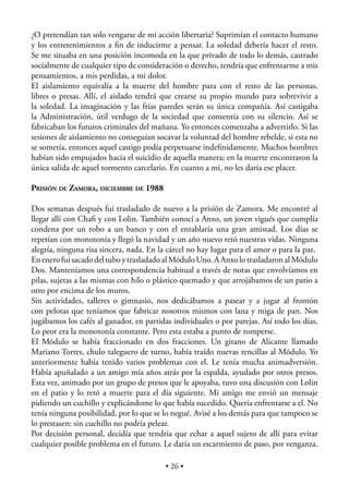 ¿O pretendían tan solo vengarse de mi acción libertaria? Suprimían el contacto humano
y los entretenimientos a ﬁn de inducirme a pensar. La soledad debería hacer el resto.
Se me situaba en una posición incomoda en la que privado de todo lo demás, castrado
socialmente de cualquier tipo de consideración o derecho, tendría que enfrentarme a mis
pensamientos, a mis perdidas, a mi dolor.
El aislamiento equivalía a la muerte del hombre para con el resto de las personas,
libres o presas. Allí, el aislado tendrá que crearse su propio mundo para sobrevivir a
la soledad. La imaginación y las frías paredes serán su única compañía. Así castigaba
la Administración, útil verdugo de la sociedad que consentía con su silencio. Así se
fabricaban los futuros criminales del mañana. Yo entonces comenzaba a advertirlo. Si las
sesiones de aislamiento no conseguían socavar la voluntad del hombre rebelde, si esta no
se sometía, entonces aquel castigo podía perpetuarse indeﬁnidamente. Muchos hombres
habían sido empujados hacia el suicidio de aquella manera; en la muerte encontraron la
única salida de aquel tormento carcelario. En cuanto a mi, no les daría ese placer.

PRISIÓN DE ZAMORA, DICIEMBRE DE 1988

Dos semanas después fui trasladado de nuevo a la prisión de Zamora. Me encontré al
llegar allí con Chaﬁ y con Lolin. También conocí a Anxo, un joven vigués que cumplía
condena por un robo a un banco y con el entablaría una gran amistad. Los días se
repetían con monotonía y llegó la navidad y un año nuevo retó nuestras vidas. Ninguna
alegría, ninguna risa sincera, nada. En la cárcel no hay lugar para el amor o para la paz.
En enero fui sacado del tubo y trasladado al Módulo Uno. A Anxo lo trasladaron al Módulo
Dos. Manteníamos una correspondencia habitual a través de notas que envolvíamos en
pilas, sujetas a las mismas con hilo o plástico quemado y que arrojábamos de un patio a
otro por encima de los muros.
Sin actividades, talleres o gimnasio, nos dedicábamos a pasear y a jugar al frontón
con pelotas que teníamos que fabricar nosotros mismos con lana y miga de pan. Nos
jugábamos los cafés al ganador, en partidas individuales o por parejas. Así todo los días.
Lo peor era la monotonía constante. Pero esta estaba a punto de romperse.
El Módulo se había fraccionado en dos fracciones. Un gitano de Alicante llamado
Mariano Torres, chulo taleguero de turno, había traído nuevas rencillas al Módulo. Yo
anteriormente había tenido varios problemas con el. Le tenía mucha animadversión.
Había apuñalado a un amigo mía años atrás por la espalda, ayudado por otros presos.
Esta vez, animado por un grupo de presos que le apoyaba, tuvo una discusión con Lolin
en el patio y lo retó a muerte para el día siguiente. Mi amigo me envió un mensaje
pidiendo un cuchillo y explicándome lo que había sucedido. Quería enfrentarse a el. No
tenía ninguna posibilidad, por lo que se lo negué. Avisé a los demás para que tampoco se
lo prestasen: sin cuchillo no podría pelear.
Por decisión personal, decidía que tendría que echar a aquel sujeto de allí para evitar
cualquier posible problema en el futuro. Le daría un escarmiento de paso, por venganza.

                                          • 26 •
 