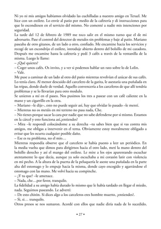 Ni yo ni mis amigos habíamos olvidado las cuchilladas a nuestro amigo en Teruel. Me
hice con un estilete. Lo envíe al patio por medio de la cafetería y di instrucciones para
que lo escondiesen en el servicio del mismo. No comenté a nadie mis intenciones por
seguridad.
La tarde del 12 de febrero de 1989 me toco salir en el mismo turno que el de mi
adversario. Pase el control del detector de metales sin problemas y baje al patio. Mariano
paseaba de otro gitanos, de un lado a otro, conﬁado. Me encamine hacia los servicios y
recogí de un escondrijo el estilete, introduje abierto dentro del bolsillo de mi cazadora.
Después me encamine hasta la cafetería y pedí 3 cafés a través de la ventanilla de la
misma. Luego le llame:
– ¿Qué quieres?
– Coger unos cafés. Os invito, y a ver si podemos hablar un rato sobre lo de Lolin.
– Vale.
Me puse a caminar de un lado al otro del patio mientras revolvían el azúcar de sus cafés.
Lo tenía claro. Al menor descuido del carcelero de la garita, le asestaría una puñalada en
las tripas, donde duele de verdad. Aquello convencería a los carceleros de que allí tendría
problemas y se lo llevarían para otro modulo.
Se unieron a mí en el paseo. Nos pusimos los tres a pasear con un café caliente en la
mano y un cigarrillo en la otra.
– Mariano –le dije–, esto no puede seguir así, hay que olvidar lo pasado –le mentí.
– Mientras no os metáis en mi terreno no pasa nada, Che.
– No tienes porque sacar la cara por nadie que no sabe defenderse por si mismo. Estamos
en la cárcel y esto funciona así,¿entiendes?
– Mira –le respondí colocándome a su derecha –tu sabes bien que si vas contra mis
amigos, me obligas a intervenir en el tema. Obviamente estoy moralmente obligado a
evitar que les ocurra cualquier posible daño.
– Ese es tu problema, no el mío…
Mientras respondía observe que el carcelero se había puesto a leer un periódico. En
la media vuelta que dimos para dirigirnos hacia el otro lado, metí la mano dentro del
bolsillo derecho y así el mango del estilete. Le mire a los ojos aparentando escuchar
atentamente lo que decía, aunque ya solo escuchaba a mi corazón latir con violencia
en mi pecho. A la altura de la puerta de la peluquería le aseste una puñalada en la parte
alta del estomago y lo empuje hacia la misma, donde cayo encogido y agarrándose el
estomago con las mano. Me volví hacia su compinche.
– ¿Y tu que? –le amenace.
– Nada, che…por favor, tranquilo.
La ﬁdelidad a su amigo había durado lo mismo que le había tardado en llegar el miedo,
nada. Seguimos paseando. Le advertí:
– De esto chitón. Si dices algo a los carceleros eres hombre muerto, ¿entiendes?.
– Si, si… tranquilo.
Otros presos se nos sumaron. Acordé con ellos que nadie diría nada de lo sucedido,

                                          • 27 •
 