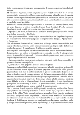 única persona que me brindaría un amor autentico de manera totalmente incondicional
siempre.
Mientras tanto llegaron a Zamora un grupo de presos desde Carabanchel, donde habían
protagonizado varios motines. Zamora, por aquel entonces, había obtenido cierta mala
fama en los demás presidios españoles y se convirtió en sinónimo de tortura. Las palizas
y los abusos se recrudecieron, mientras que la Dirección General de Prisiones continuaba
cerrando los ojos a la realidad.
Esa mañana acababa de subir del patio cuando, al asomarme a la ventana, observe como
un grupo de presos se estaban subiendo al tejado desde el modulo Dos. Se acercaron
hasta la ventana de la celda que ocupaba y me hablaron desde el tejado.
– ¿Qué pasa Che? Ya ves, estábamos hasta los huevos de estos perros y nos hemos subido
a reivindicar un poquito –dijo Chaﬁ.
– Bien, pero tener cuidado cuando vengan los antidisturbios, con las pelotas de goma y
los botes de humo. Mirad a ver que podéis hacer por sacarnos de aquí… ¡Que jodidos!
– De acuerdo.
Nos echaron tiras de sabanas hasta las ventanas, en las que atamos varios cuchillos para
que se defendieran. Mientras tanto, intentaron sacarnos de allí por medio de butrones
en el techo, pero era demasiado duro. Tendrían que apañárselas solos.
Solo un par de horas después, los antidisturbios hicieron acto de presencia en el recinto.
Los compañeros que estaban en el tejado formaron barricadas con pilas de tejas agrupadas
que servirían también de proyectiles. Se intento el dialogo por ambas partes, pero no se
llego a ninguna conclusión deﬁnitiva.
– Depongan su actitud o nos veremos obligados a intervenir –gritó el que comandaba el
grupo de al menos sesenta policías.
– Que te den por culo, gilipollas –contestó uno de los presos.
Se desataron las hostilidades, y asistimos impotentes a la batalla campal que se desarrolló
delante de nuestras narices. Alguno de nosotros apoyamos rompiendo las celdas, pero no
pudimos hacer nada más. El ambiente se llenó de gritos y sonidos de los disparos de los
riﬂes, enviando pelotas de goma en respuesta a la lluvia de tejas que caían desde el tejado.
Durante cinco minutos reinó el desconcierto; y luego un gran silencio. Una de las pelotas
de goma había impactado en el rostro de mi amigo Chaﬁ y le había arrancado un ojo de
cuajo. El Bolas le salvó la vida cuando caía al vacío, sujetándolo a tiempo. Aquel suceso
puso punto ﬁn al combate y al motín. Los presos se rindieron, facilitando que Chaﬁ
pudiera ser trasladado cuanto antes al hospital, de manera urgente.
Tras la revuelta, llegó la represión. Celda por celda, carceleros y antidisturbios fueron
despojándonos de nuestras pertenencias, incluida nuestra ropa, dejándonos desnudos
dentro de las celdas. Varios compañeros fueron apaleados. Como reacción acordamos
iniciar una huelga de hambre, negándonos a comer en ambos Módulos. Contra nuestra
medida se sucedieron varias amenazas por parte de la Dirección, cuyo único ﬁn era el de
implantar la división entre nosotros, por medio del terror. Pero ya no asustaban a nadie
y, aunque un numeroso grupo de presos dejó la huelga, la mayoría la mantuvimos hasta

                                           • 29 •
 