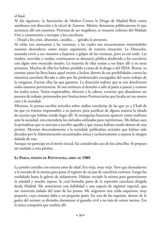 el ﬁnal.
Al día siguiente, la Asociación de Madres Contra la Droga de Madrid ﬂetó varios
autobuses con dirección a la cárcel de Zamora. Misión: denunciar públicamente lo que
acontecía allí con nosotros. Provistas de un megáfono, se situaron enfrente del Módulo
Uno y comenzaron a increpar a los carceleros:
– Dejad a los críos, abusones, canallas… –gritaba la portavoz.
Al oírlas nos asomamos a las ventanas, a las cuales nos encaramamos mostrándoles
nuestras desnudeces como mejor argumento de nuestra situación. La Dirección,
asustada envío a sus matones a bajarnos a golpes de las ventanas, pero ya era tarde. Las
madres, atrevidas y osadas, continuaron su denuncia pública aludiendo a los carceleros
con algún otro merecido insulto. La mayoría de ellas tenían a sus hijos allí o en otras
prisiones. Muchas de ellas los habían perdido a causa de la droga o del SIDA. Bravas, su
enorme amor las llevo hasta aquel monte a luchar, dentro de sus posibilidades contra las
injusticia carcelaria llevada a cabo por los profesionales encargados del sucio trabajo de
la venganza. Fueron ellas las que ganaron. La dirección ordeno que se nos devolvieran
todas nuestras pertenencias. Se nos restituyo el derecho a salir al patio a pasear y cesaron
los malos tratos. Varios responsables, director a la cabeza, tuvieron que abandonar sus
puestos de trabajo, presionados por Instituciones Penitenciarias que lavaba así sus manos
cara a la sociedad.
Mientras, la prensa escribía artículos sobre maﬁas carcelarias de las que yo y Chaﬁ de
las que yo éramos responsables a su parecer, para justiﬁcar de alguna manera la oleada
de sucesos que habían tenido lugar allí. Si conseguían hacernos aparecer como maﬁosos
ante la sociedad, esta entendería los métodos utilizados para reprimirnos. Me daban asco
lo periodistas que se atrevían a escribir aquello y que nunca habían estado dentro de una
prisión. Mentían descaradamente a la sociedad; publicaban artículos que habían sido
dictados por la Administración encaminados única y exclusivamente a reparar la imagen
dañada de esta.
Aunque no participe en el motín inicial, fui considerado uno de los cabecillas. Se preparo
mi traslado a otra prisión.

LA PARDA, PRISIÓN DE PONTEVEDRA, ABRIL DE 1989

La prisión contaba con setenta años de edad. Era vieja, muy vieja. Tuve que desnudarme
a la entrada de la misma para pasar el registro de un par de carceleros curiosos. Luego fui
trasladado hasta la galería de aislamiento. Habían vaciado la misma para garantizarme
la soledad y mucho reposo, lo cual formaba parte de la represión carcelaria dirigida
desde Madrid. Me sometieron con habilidad a una especie de régimen especial, que
me mantenía aislado del resto de los presos. Me asignaron una celda asquerosa, muy
pequeña, cuya ventana daba a un pequeño patio. En una de las esquinas, dentro de la
garita del recinto, se divisaba claramente al guardia civil a no más de veinte metros. Era
la única compañía que tendría allí.

                                           • 30 •
 